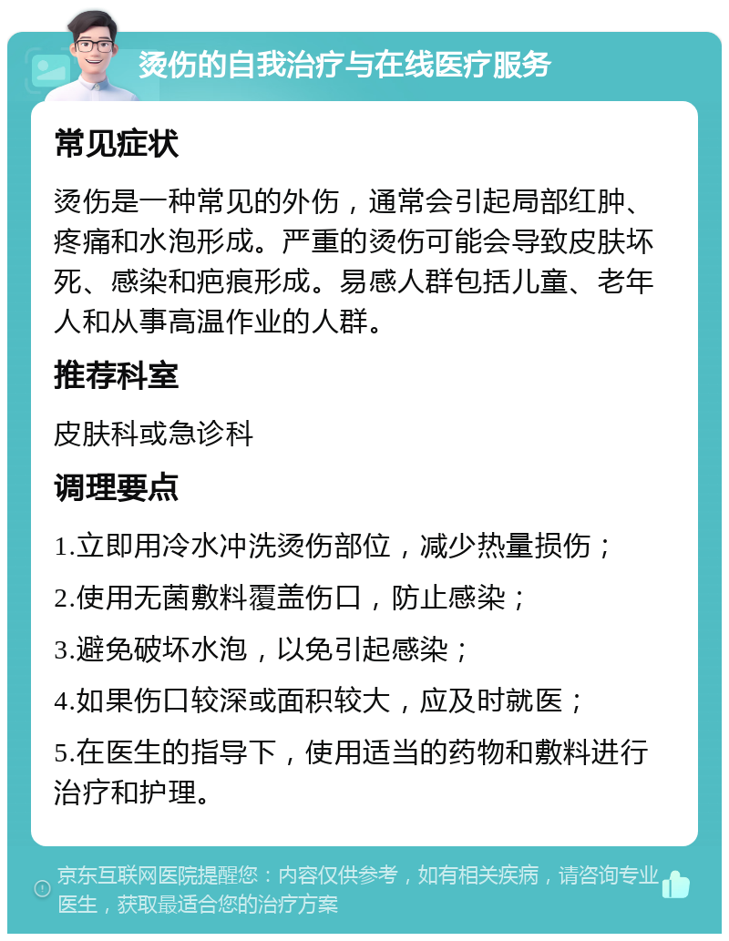 烫伤的自我治疗与在线医疗服务 常见症状 烫伤是一种常见的外伤，通常会引起局部红肿、疼痛和水泡形成。严重的烫伤可能会导致皮肤坏死、感染和疤痕形成。易感人群包括儿童、老年人和从事高温作业的人群。 推荐科室 皮肤科或急诊科 调理要点 1.立即用冷水冲洗烫伤部位，减少热量损伤； 2.使用无菌敷料覆盖伤口，防止感染； 3.避免破坏水泡，以免引起感染； 4.如果伤口较深或面积较大，应及时就医； 5.在医生的指导下，使用适当的药物和敷料进行治疗和护理。