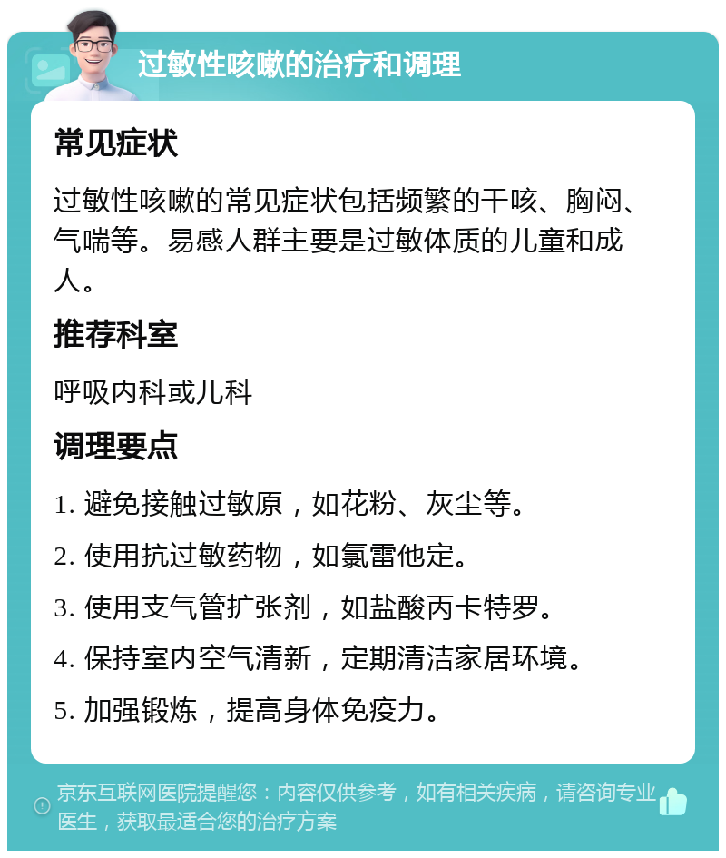 过敏性咳嗽的治疗和调理 常见症状 过敏性咳嗽的常见症状包括频繁的干咳、胸闷、气喘等。易感人群主要是过敏体质的儿童和成人。 推荐科室 呼吸内科或儿科 调理要点 1. 避免接触过敏原，如花粉、灰尘等。 2. 使用抗过敏药物，如氯雷他定。 3. 使用支气管扩张剂，如盐酸丙卡特罗。 4. 保持室内空气清新，定期清洁家居环境。 5. 加强锻炼，提高身体免疫力。