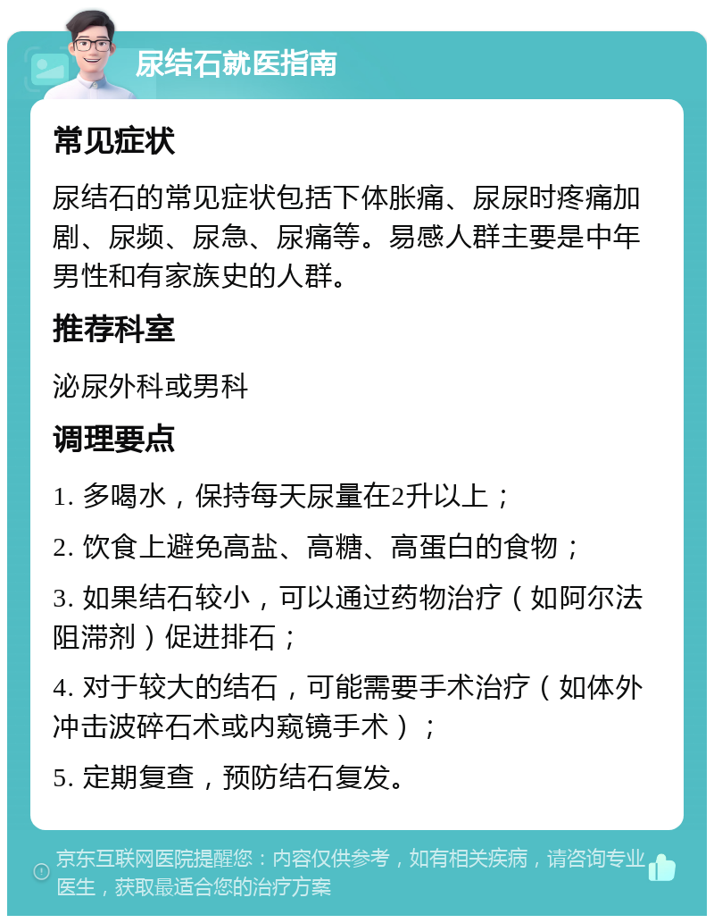 尿结石就医指南 常见症状 尿结石的常见症状包括下体胀痛、尿尿时疼痛加剧、尿频、尿急、尿痛等。易感人群主要是中年男性和有家族史的人群。 推荐科室 泌尿外科或男科 调理要点 1. 多喝水，保持每天尿量在2升以上； 2. 饮食上避免高盐、高糖、高蛋白的食物； 3. 如果结石较小，可以通过药物治疗（如阿尔法阻滞剂）促进排石； 4. 对于较大的结石，可能需要手术治疗（如体外冲击波碎石术或内窥镜手术）； 5. 定期复查，预防结石复发。