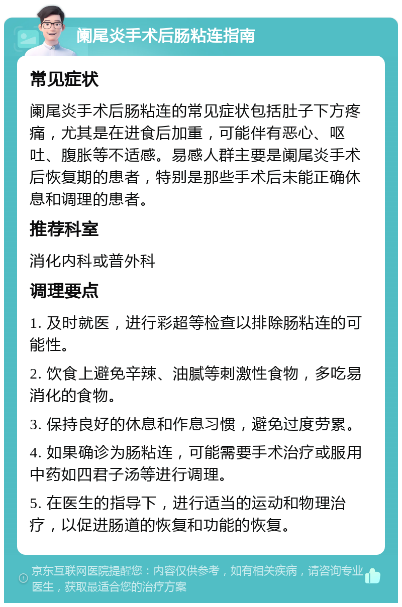 阑尾炎手术后肠粘连指南 常见症状 阑尾炎手术后肠粘连的常见症状包括肚子下方疼痛，尤其是在进食后加重，可能伴有恶心、呕吐、腹胀等不适感。易感人群主要是阑尾炎手术后恢复期的患者，特别是那些手术后未能正确休息和调理的患者。 推荐科室 消化内科或普外科 调理要点 1. 及时就医，进行彩超等检查以排除肠粘连的可能性。 2. 饮食上避免辛辣、油腻等刺激性食物，多吃易消化的食物。 3. 保持良好的休息和作息习惯，避免过度劳累。 4. 如果确诊为肠粘连，可能需要手术治疗或服用中药如四君子汤等进行调理。 5. 在医生的指导下，进行适当的运动和物理治疗，以促进肠道的恢复和功能的恢复。