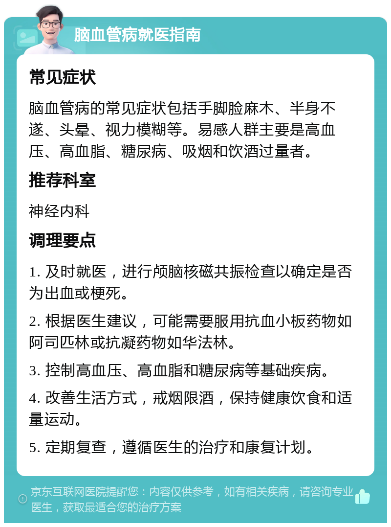 脑血管病就医指南 常见症状 脑血管病的常见症状包括手脚脸麻木、半身不遂、头晕、视力模糊等。易感人群主要是高血压、高血脂、糖尿病、吸烟和饮酒过量者。 推荐科室 神经内科 调理要点 1. 及时就医，进行颅脑核磁共振检查以确定是否为出血或梗死。 2. 根据医生建议，可能需要服用抗血小板药物如阿司匹林或抗凝药物如华法林。 3. 控制高血压、高血脂和糖尿病等基础疾病。 4. 改善生活方式，戒烟限酒，保持健康饮食和适量运动。 5. 定期复查，遵循医生的治疗和康复计划。