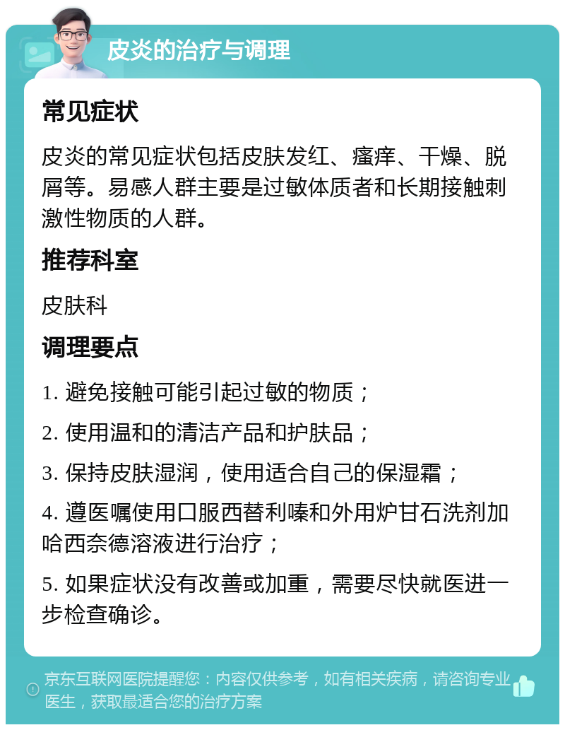 皮炎的治疗与调理 常见症状 皮炎的常见症状包括皮肤发红、瘙痒、干燥、脱屑等。易感人群主要是过敏体质者和长期接触刺激性物质的人群。 推荐科室 皮肤科 调理要点 1. 避免接触可能引起过敏的物质； 2. 使用温和的清洁产品和护肤品； 3. 保持皮肤湿润，使用适合自己的保湿霜； 4. 遵医嘱使用口服西替利嗪和外用炉甘石洗剂加哈西奈德溶液进行治疗； 5. 如果症状没有改善或加重，需要尽快就医进一步检查确诊。