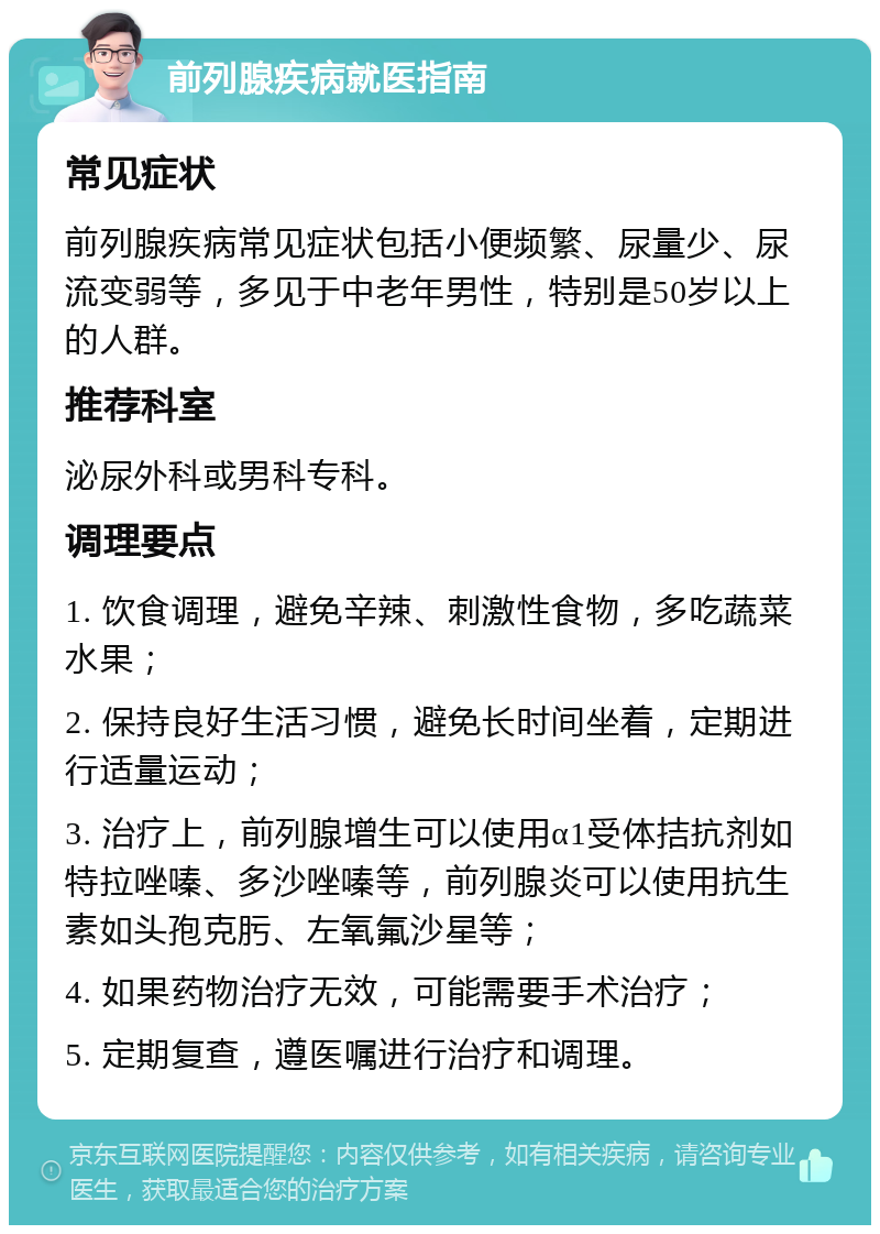 前列腺疾病就医指南 常见症状 前列腺疾病常见症状包括小便频繁、尿量少、尿流变弱等，多见于中老年男性，特别是50岁以上的人群。 推荐科室 泌尿外科或男科专科。 调理要点 1. 饮食调理，避免辛辣、刺激性食物，多吃蔬菜水果； 2. 保持良好生活习惯，避免长时间坐着，定期进行适量运动； 3. 治疗上，前列腺增生可以使用α1受体拮抗剂如特拉唑嗪、多沙唑嗪等，前列腺炎可以使用抗生素如头孢克肟、左氧氟沙星等； 4. 如果药物治疗无效，可能需要手术治疗； 5. 定期复查，遵医嘱进行治疗和调理。