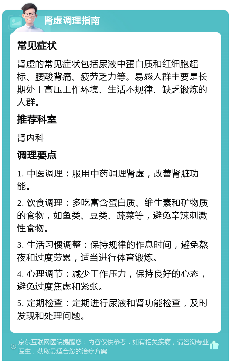 肾虚调理指南 常见症状 肾虚的常见症状包括尿液中蛋白质和红细胞超标、腰酸背痛、疲劳乏力等。易感人群主要是长期处于高压工作环境、生活不规律、缺乏锻炼的人群。 推荐科室 肾内科 调理要点 1. 中医调理：服用中药调理肾虚，改善肾脏功能。 2. 饮食调理：多吃富含蛋白质、维生素和矿物质的食物，如鱼类、豆类、蔬菜等，避免辛辣刺激性食物。 3. 生活习惯调整：保持规律的作息时间，避免熬夜和过度劳累，适当进行体育锻炼。 4. 心理调节：减少工作压力，保持良好的心态，避免过度焦虑和紧张。 5. 定期检查：定期进行尿液和肾功能检查，及时发现和处理问题。