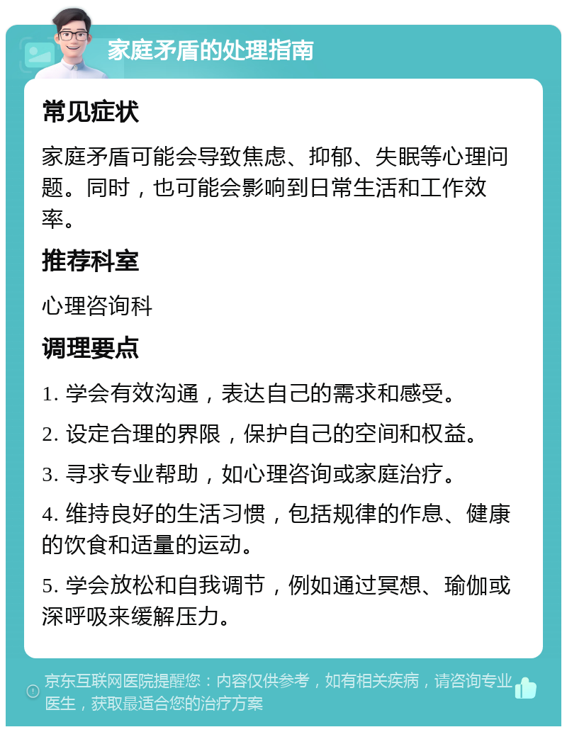 家庭矛盾的处理指南 常见症状 家庭矛盾可能会导致焦虑、抑郁、失眠等心理问题。同时，也可能会影响到日常生活和工作效率。 推荐科室 心理咨询科 调理要点 1. 学会有效沟通，表达自己的需求和感受。 2. 设定合理的界限，保护自己的空间和权益。 3. 寻求专业帮助，如心理咨询或家庭治疗。 4. 维持良好的生活习惯，包括规律的作息、健康的饮食和适量的运动。 5. 学会放松和自我调节，例如通过冥想、瑜伽或深呼吸来缓解压力。