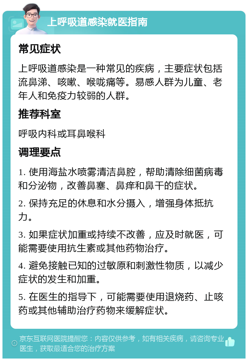 上呼吸道感染就医指南 常见症状 上呼吸道感染是一种常见的疾病，主要症状包括流鼻涕、咳嗽、喉咙痛等。易感人群为儿童、老年人和免疫力较弱的人群。 推荐科室 呼吸内科或耳鼻喉科 调理要点 1. 使用海盐水喷雾清洁鼻腔，帮助清除细菌病毒和分泌物，改善鼻塞、鼻痒和鼻干的症状。 2. 保持充足的休息和水分摄入，增强身体抵抗力。 3. 如果症状加重或持续不改善，应及时就医，可能需要使用抗生素或其他药物治疗。 4. 避免接触已知的过敏原和刺激性物质，以减少症状的发生和加重。 5. 在医生的指导下，可能需要使用退烧药、止咳药或其他辅助治疗药物来缓解症状。