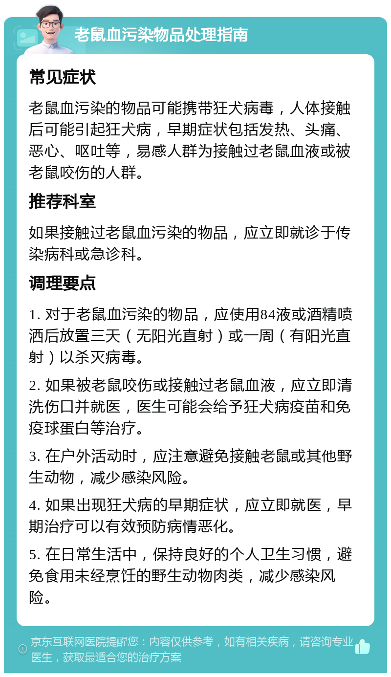 老鼠血污染物品处理指南 常见症状 老鼠血污染的物品可能携带狂犬病毒，人体接触后可能引起狂犬病，早期症状包括发热、头痛、恶心、呕吐等，易感人群为接触过老鼠血液或被老鼠咬伤的人群。 推荐科室 如果接触过老鼠血污染的物品，应立即就诊于传染病科或急诊科。 调理要点 1. 对于老鼠血污染的物品，应使用84液或酒精喷洒后放置三天（无阳光直射）或一周（有阳光直射）以杀灭病毒。 2. 如果被老鼠咬伤或接触过老鼠血液，应立即清洗伤口并就医，医生可能会给予狂犬病疫苗和免疫球蛋白等治疗。 3. 在户外活动时，应注意避免接触老鼠或其他野生动物，减少感染风险。 4. 如果出现狂犬病的早期症状，应立即就医，早期治疗可以有效预防病情恶化。 5. 在日常生活中，保持良好的个人卫生习惯，避免食用未经烹饪的野生动物肉类，减少感染风险。