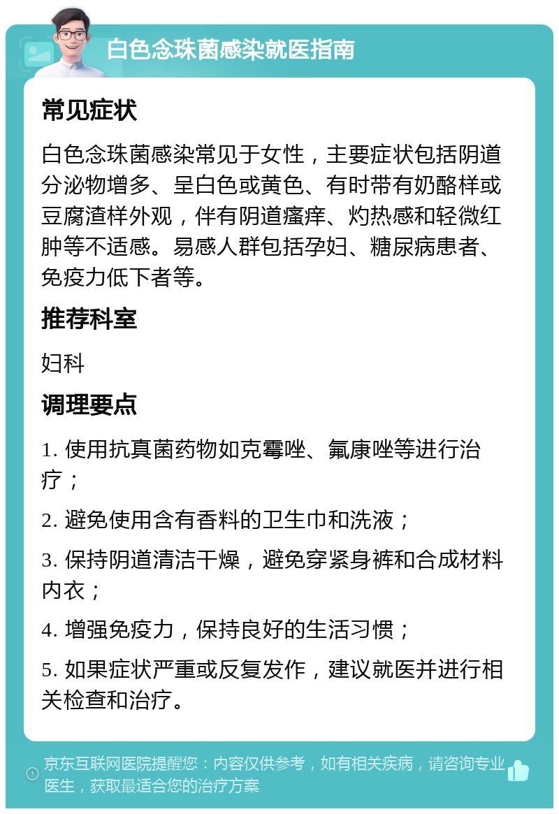 白色念珠菌感染就医指南 常见症状 白色念珠菌感染常见于女性，主要症状包括阴道分泌物增多、呈白色或黄色、有时带有奶酪样或豆腐渣样外观，伴有阴道瘙痒、灼热感和轻微红肿等不适感。易感人群包括孕妇、糖尿病患者、免疫力低下者等。 推荐科室 妇科 调理要点 1. 使用抗真菌药物如克霉唑、氟康唑等进行治疗； 2. 避免使用含有香料的卫生巾和洗液； 3. 保持阴道清洁干燥，避免穿紧身裤和合成材料内衣； 4. 增强免疫力，保持良好的生活习惯； 5. 如果症状严重或反复发作，建议就医并进行相关检查和治疗。