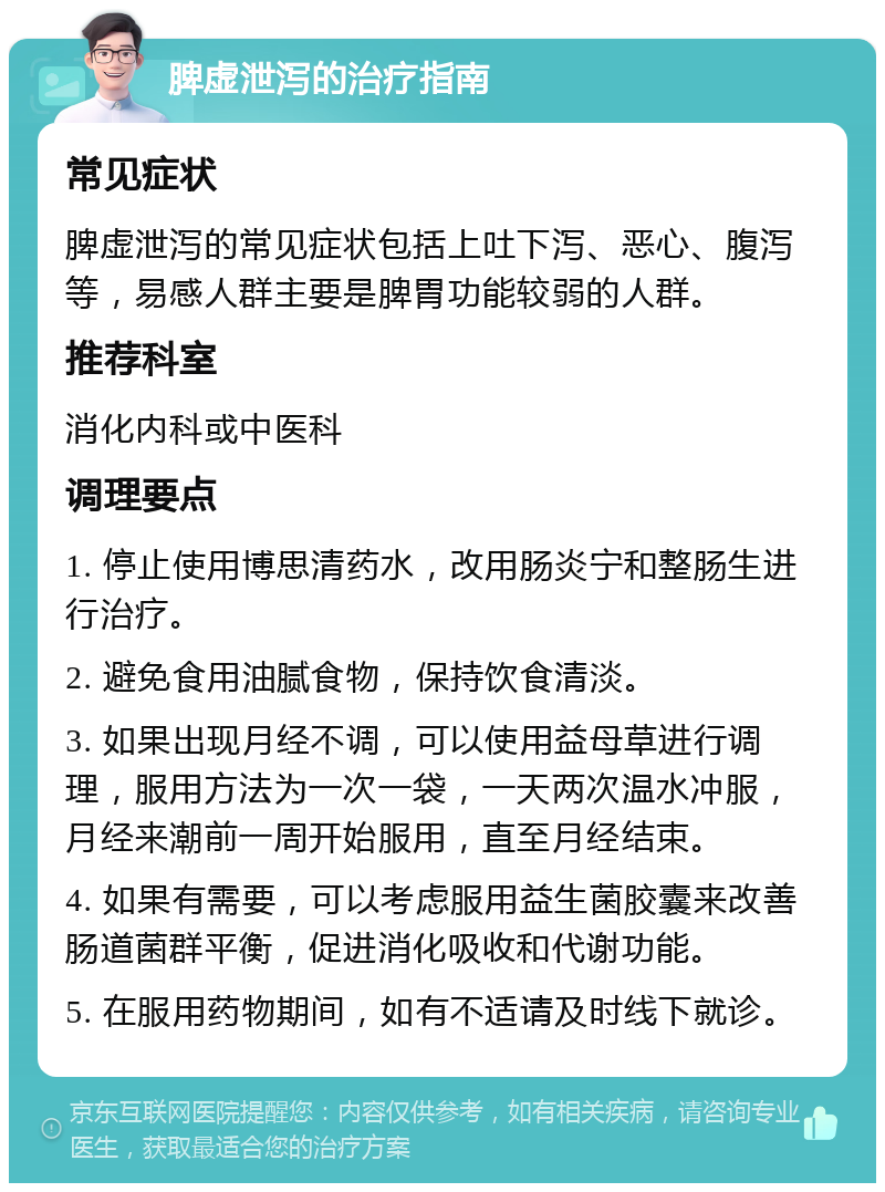 脾虚泄泻的治疗指南 常见症状 脾虚泄泻的常见症状包括上吐下泻、恶心、腹泻等，易感人群主要是脾胃功能较弱的人群。 推荐科室 消化内科或中医科 调理要点 1. 停止使用博思清药水，改用肠炎宁和整肠生进行治疗。 2. 避免食用油腻食物，保持饮食清淡。 3. 如果出现月经不调，可以使用益母草进行调理，服用方法为一次一袋，一天两次温水冲服，月经来潮前一周开始服用，直至月经结束。 4. 如果有需要，可以考虑服用益生菌胶囊来改善肠道菌群平衡，促进消化吸收和代谢功能。 5. 在服用药物期间，如有不适请及时线下就诊。