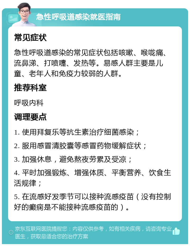 急性呼吸道感染就医指南 常见症状 急性呼吸道感染的常见症状包括咳嗽、喉咙痛、流鼻涕、打喷嚏、发热等。易感人群主要是儿童、老年人和免疫力较弱的人群。 推荐科室 呼吸内科 调理要点 1. 使用拜复乐等抗生素治疗细菌感染； 2. 服用感冒清胶囊等感冒药物缓解症状； 3. 加强休息，避免熬夜劳累及受凉； 4. 平时加强锻炼、增强体质、平衡营养、饮食生活规律； 5. 在流感好发季节可以接种流感疫苗（没有控制好的癫痫是不能接种流感疫苗的）。