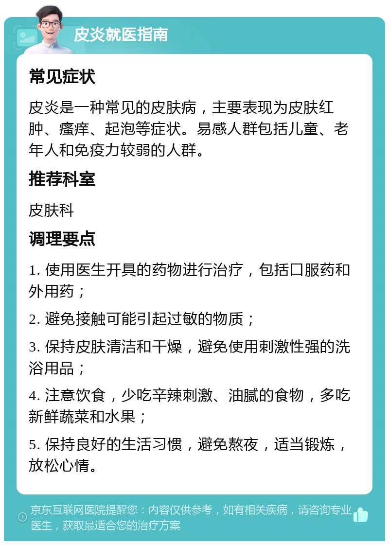 皮炎就医指南 常见症状 皮炎是一种常见的皮肤病，主要表现为皮肤红肿、瘙痒、起泡等症状。易感人群包括儿童、老年人和免疫力较弱的人群。 推荐科室 皮肤科 调理要点 1. 使用医生开具的药物进行治疗，包括口服药和外用药； 2. 避免接触可能引起过敏的物质； 3. 保持皮肤清洁和干燥，避免使用刺激性强的洗浴用品； 4. 注意饮食，少吃辛辣刺激、油腻的食物，多吃新鲜蔬菜和水果； 5. 保持良好的生活习惯，避免熬夜，适当锻炼，放松心情。