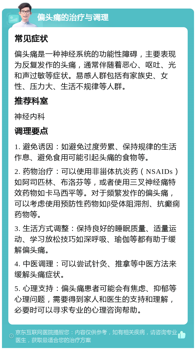 偏头痛的治疗与调理 常见症状 偏头痛是一种神经系统的功能性障碍，主要表现为反复发作的头痛，通常伴随着恶心、呕吐、光和声过敏等症状。易感人群包括有家族史、女性、压力大、生活不规律等人群。 推荐科室 神经内科 调理要点 1. 避免诱因：如避免过度劳累、保持规律的生活作息、避免食用可能引起头痛的食物等。 2. 药物治疗：可以使用非甾体抗炎药（NSAIDs）如阿司匹林、布洛芬等，或者使用三叉神经痛特效药物如卡马西平等。对于频繁发作的偏头痛，可以考虑使用预防性药物如β受体阻滞剂、抗癫痫药物等。 3. 生活方式调整：保持良好的睡眠质量、适量运动、学习放松技巧如深呼吸、瑜伽等都有助于缓解偏头痛。 4. 中医调理：可以尝试针灸、推拿等中医方法来缓解头痛症状。 5. 心理支持：偏头痛患者可能会有焦虑、抑郁等心理问题，需要得到家人和医生的支持和理解，必要时可以寻求专业的心理咨询帮助。