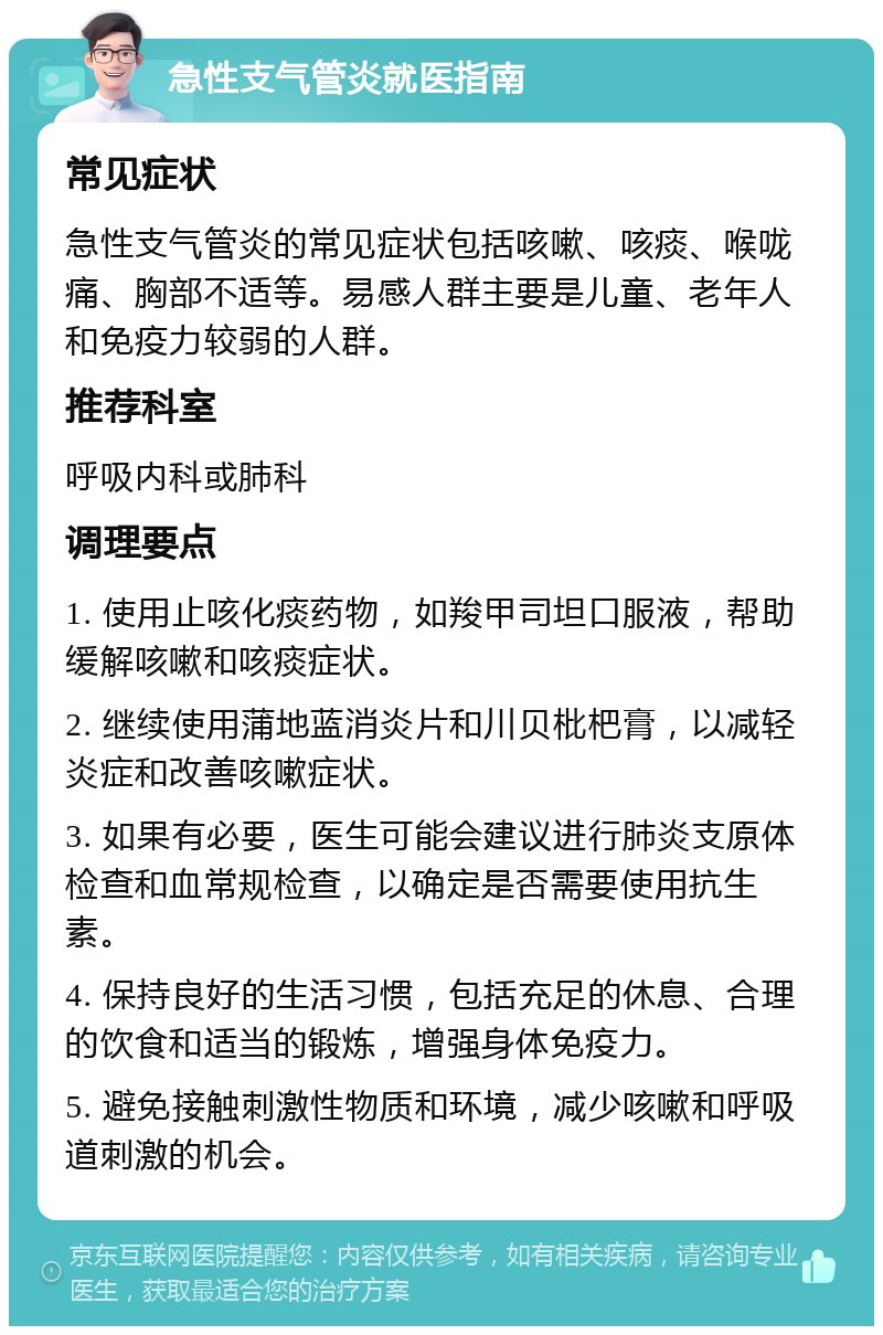 急性支气管炎就医指南 常见症状 急性支气管炎的常见症状包括咳嗽、咳痰、喉咙痛、胸部不适等。易感人群主要是儿童、老年人和免疫力较弱的人群。 推荐科室 呼吸内科或肺科 调理要点 1. 使用止咳化痰药物，如羧甲司坦口服液，帮助缓解咳嗽和咳痰症状。 2. 继续使用蒲地蓝消炎片和川贝枇杷膏，以减轻炎症和改善咳嗽症状。 3. 如果有必要，医生可能会建议进行肺炎支原体检查和血常规检查，以确定是否需要使用抗生素。 4. 保持良好的生活习惯，包括充足的休息、合理的饮食和适当的锻炼，增强身体免疫力。 5. 避免接触刺激性物质和环境，减少咳嗽和呼吸道刺激的机会。