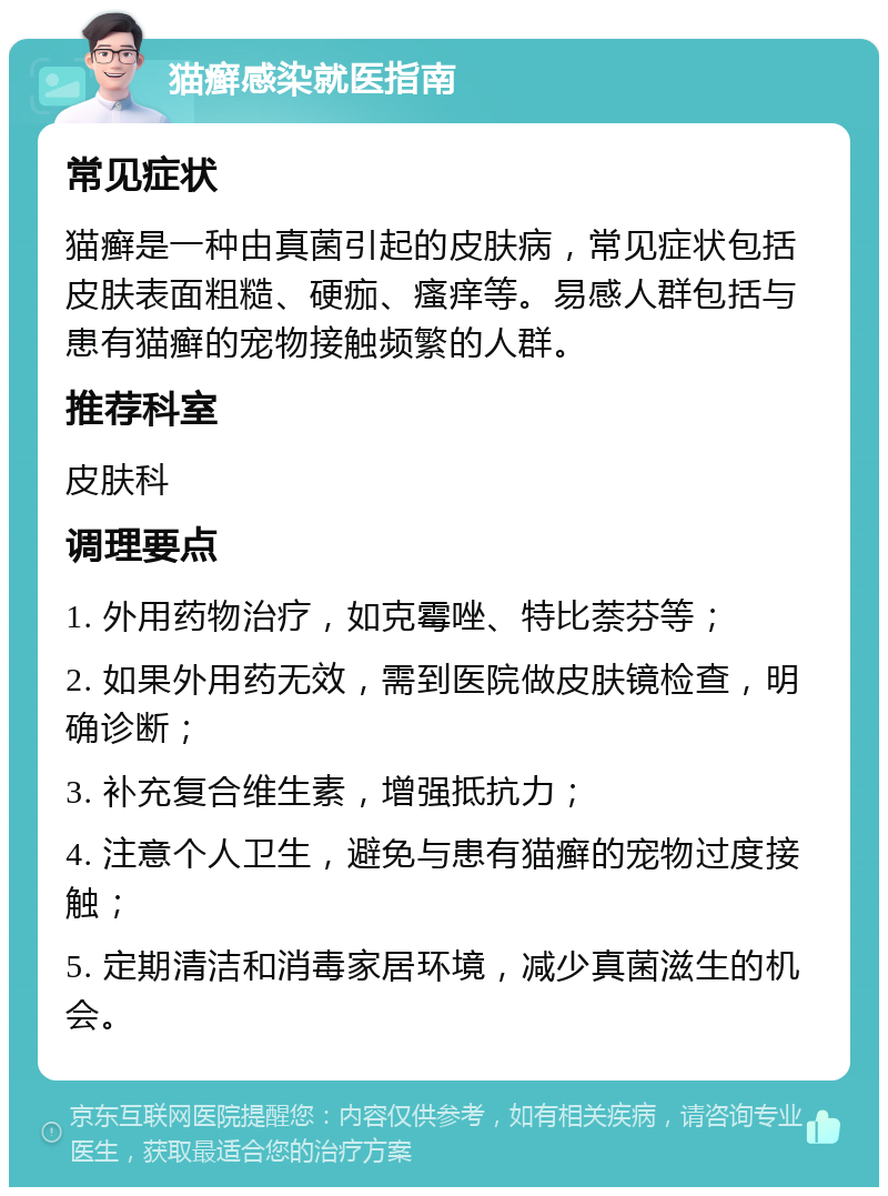 猫癣感染就医指南 常见症状 猫癣是一种由真菌引起的皮肤病，常见症状包括皮肤表面粗糙、硬痂、瘙痒等。易感人群包括与患有猫癣的宠物接触频繁的人群。 推荐科室 皮肤科 调理要点 1. 外用药物治疗，如克霉唑、特比萘芬等； 2. 如果外用药无效，需到医院做皮肤镜检查，明确诊断； 3. 补充复合维生素，增强抵抗力； 4. 注意个人卫生，避免与患有猫癣的宠物过度接触； 5. 定期清洁和消毒家居环境，减少真菌滋生的机会。