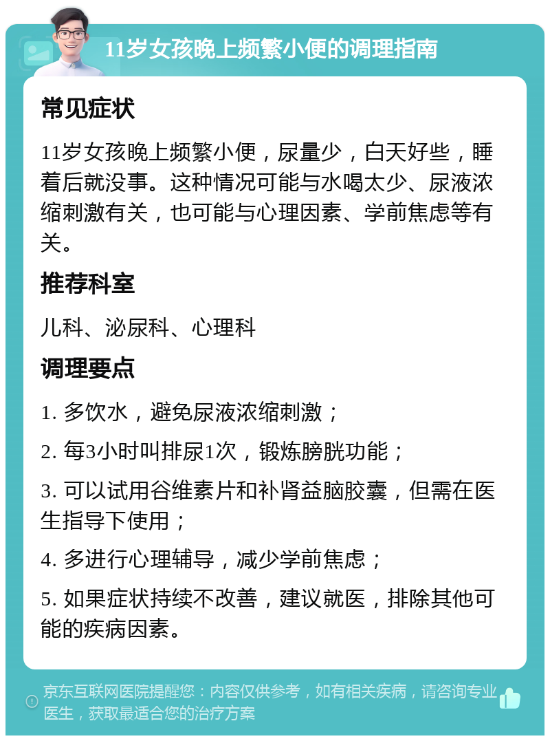 11岁女孩晚上频繁小便的调理指南 常见症状 11岁女孩晚上频繁小便，尿量少，白天好些，睡着后就没事。这种情况可能与水喝太少、尿液浓缩刺激有关，也可能与心理因素、学前焦虑等有关。 推荐科室 儿科、泌尿科、心理科 调理要点 1. 多饮水，避免尿液浓缩刺激； 2. 每3小时叫排尿1次，锻炼膀胱功能； 3. 可以试用谷维素片和补肾益脑胶囊，但需在医生指导下使用； 4. 多进行心理辅导，减少学前焦虑； 5. 如果症状持续不改善，建议就医，排除其他可能的疾病因素。