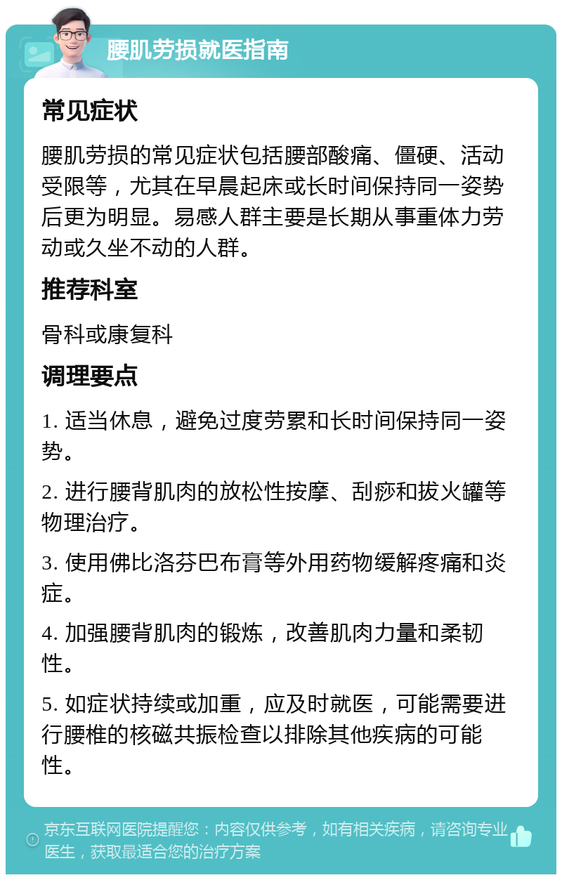 腰肌劳损就医指南 常见症状 腰肌劳损的常见症状包括腰部酸痛、僵硬、活动受限等，尤其在早晨起床或长时间保持同一姿势后更为明显。易感人群主要是长期从事重体力劳动或久坐不动的人群。 推荐科室 骨科或康复科 调理要点 1. 适当休息，避免过度劳累和长时间保持同一姿势。 2. 进行腰背肌肉的放松性按摩、刮痧和拔火罐等物理治疗。 3. 使用佛比洛芬巴布膏等外用药物缓解疼痛和炎症。 4. 加强腰背肌肉的锻炼，改善肌肉力量和柔韧性。 5. 如症状持续或加重，应及时就医，可能需要进行腰椎的核磁共振检查以排除其他疾病的可能性。