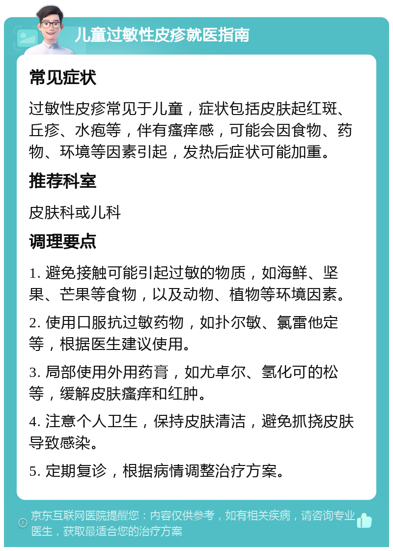 儿童过敏性皮疹就医指南 常见症状 过敏性皮疹常见于儿童，症状包括皮肤起红斑、丘疹、水疱等，伴有瘙痒感，可能会因食物、药物、环境等因素引起，发热后症状可能加重。 推荐科室 皮肤科或儿科 调理要点 1. 避免接触可能引起过敏的物质，如海鲜、坚果、芒果等食物，以及动物、植物等环境因素。 2. 使用口服抗过敏药物，如扑尔敏、氯雷他定等，根据医生建议使用。 3. 局部使用外用药膏，如尤卓尔、氢化可的松等，缓解皮肤瘙痒和红肿。 4. 注意个人卫生，保持皮肤清洁，避免抓挠皮肤导致感染。 5. 定期复诊，根据病情调整治疗方案。