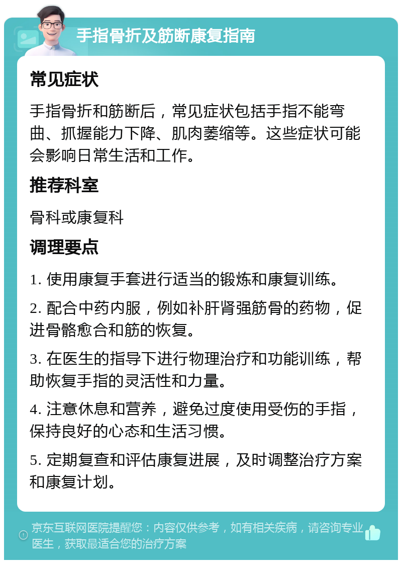 手指骨折及筋断康复指南 常见症状 手指骨折和筋断后，常见症状包括手指不能弯曲、抓握能力下降、肌肉萎缩等。这些症状可能会影响日常生活和工作。 推荐科室 骨科或康复科 调理要点 1. 使用康复手套进行适当的锻炼和康复训练。 2. 配合中药内服，例如补肝肾强筋骨的药物，促进骨骼愈合和筋的恢复。 3. 在医生的指导下进行物理治疗和功能训练，帮助恢复手指的灵活性和力量。 4. 注意休息和营养，避免过度使用受伤的手指，保持良好的心态和生活习惯。 5. 定期复查和评估康复进展，及时调整治疗方案和康复计划。