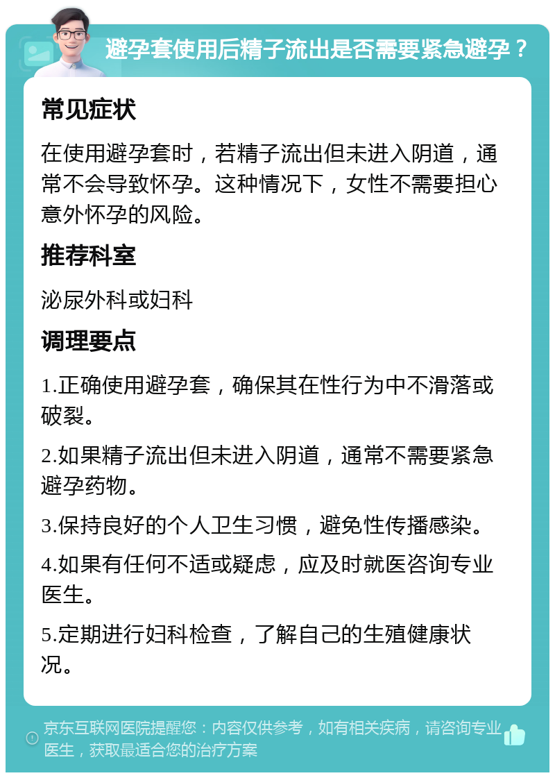 避孕套使用后精子流出是否需要紧急避孕？ 常见症状 在使用避孕套时，若精子流出但未进入阴道，通常不会导致怀孕。这种情况下，女性不需要担心意外怀孕的风险。 推荐科室 泌尿外科或妇科 调理要点 1.正确使用避孕套，确保其在性行为中不滑落或破裂。 2.如果精子流出但未进入阴道，通常不需要紧急避孕药物。 3.保持良好的个人卫生习惯，避免性传播感染。 4.如果有任何不适或疑虑，应及时就医咨询专业医生。 5.定期进行妇科检查，了解自己的生殖健康状况。