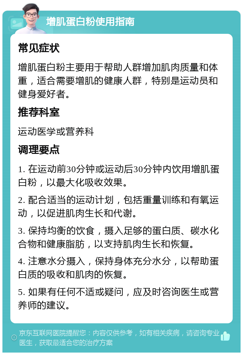 增肌蛋白粉使用指南 常见症状 增肌蛋白粉主要用于帮助人群增加肌肉质量和体重，适合需要增肌的健康人群，特别是运动员和健身爱好者。 推荐科室 运动医学或营养科 调理要点 1. 在运动前30分钟或运动后30分钟内饮用增肌蛋白粉，以最大化吸收效果。 2. 配合适当的运动计划，包括重量训练和有氧运动，以促进肌肉生长和代谢。 3. 保持均衡的饮食，摄入足够的蛋白质、碳水化合物和健康脂肪，以支持肌肉生长和恢复。 4. 注意水分摄入，保持身体充分水分，以帮助蛋白质的吸收和肌肉的恢复。 5. 如果有任何不适或疑问，应及时咨询医生或营养师的建议。