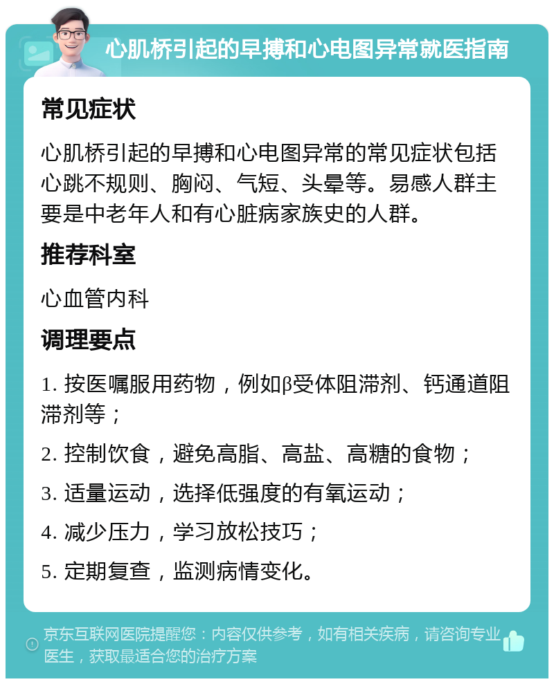 心肌桥引起的早搏和心电图异常就医指南 常见症状 心肌桥引起的早搏和心电图异常的常见症状包括心跳不规则、胸闷、气短、头晕等。易感人群主要是中老年人和有心脏病家族史的人群。 推荐科室 心血管内科 调理要点 1. 按医嘱服用药物，例如β受体阻滞剂、钙通道阻滞剂等； 2. 控制饮食，避免高脂、高盐、高糖的食物； 3. 适量运动，选择低强度的有氧运动； 4. 减少压力，学习放松技巧； 5. 定期复查，监测病情变化。