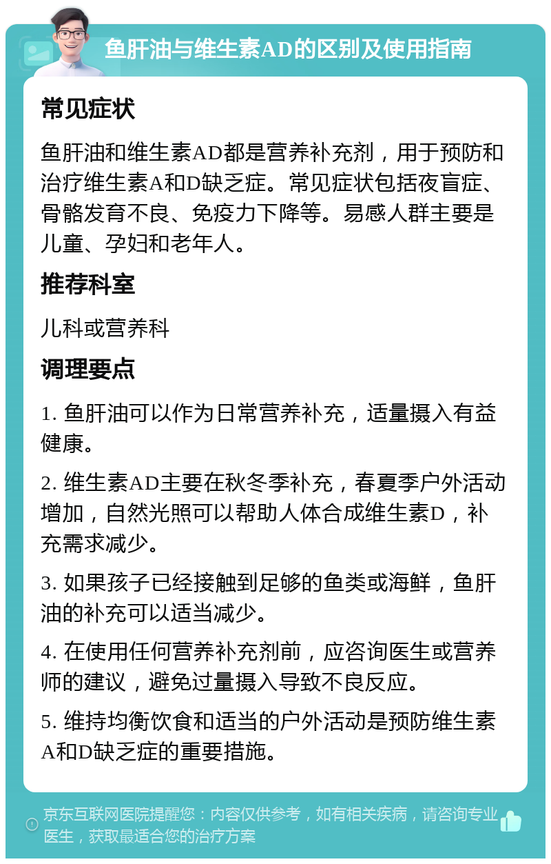 鱼肝油与维生素AD的区别及使用指南 常见症状 鱼肝油和维生素AD都是营养补充剂，用于预防和治疗维生素A和D缺乏症。常见症状包括夜盲症、骨骼发育不良、免疫力下降等。易感人群主要是儿童、孕妇和老年人。 推荐科室 儿科或营养科 调理要点 1. 鱼肝油可以作为日常营养补充，适量摄入有益健康。 2. 维生素AD主要在秋冬季补充，春夏季户外活动增加，自然光照可以帮助人体合成维生素D，补充需求减少。 3. 如果孩子已经接触到足够的鱼类或海鲜，鱼肝油的补充可以适当减少。 4. 在使用任何营养补充剂前，应咨询医生或营养师的建议，避免过量摄入导致不良反应。 5. 维持均衡饮食和适当的户外活动是预防维生素A和D缺乏症的重要措施。