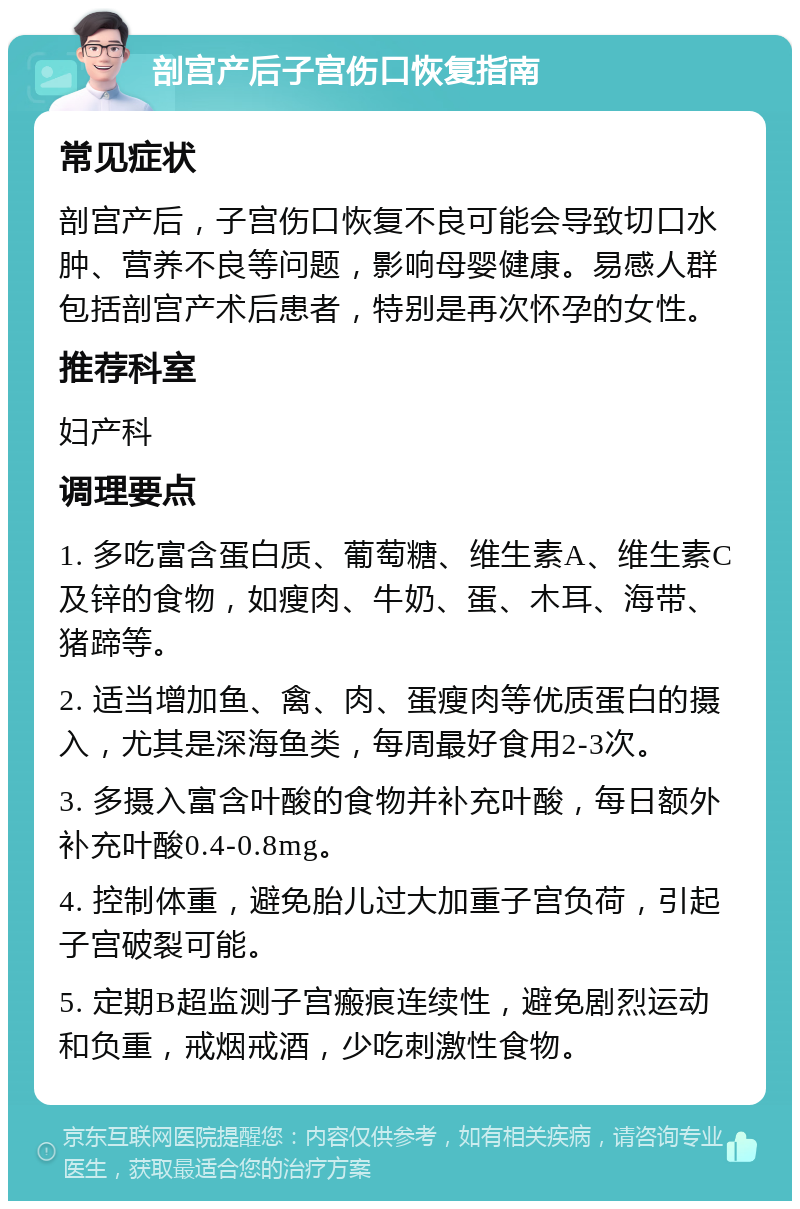 剖宫产后子宫伤口恢复指南 常见症状 剖宫产后，子宫伤口恢复不良可能会导致切口水肿、营养不良等问题，影响母婴健康。易感人群包括剖宫产术后患者，特别是再次怀孕的女性。 推荐科室 妇产科 调理要点 1. 多吃富含蛋白质、葡萄糖、维生素A、维生素C及锌的食物，如瘦肉、牛奶、蛋、木耳、海带、猪蹄等。 2. 适当增加鱼、禽、肉、蛋瘦肉等优质蛋白的摄入，尤其是深海鱼类，每周最好食用2-3次。 3. 多摄入富含叶酸的食物并补充叶酸，每日额外补充叶酸0.4-0.8mg。 4. 控制体重，避免胎儿过大加重子宫负荷，引起子宫破裂可能。 5. 定期B超监测子宫瘢痕连续性，避免剧烈运动和负重，戒烟戒酒，少吃刺激性食物。