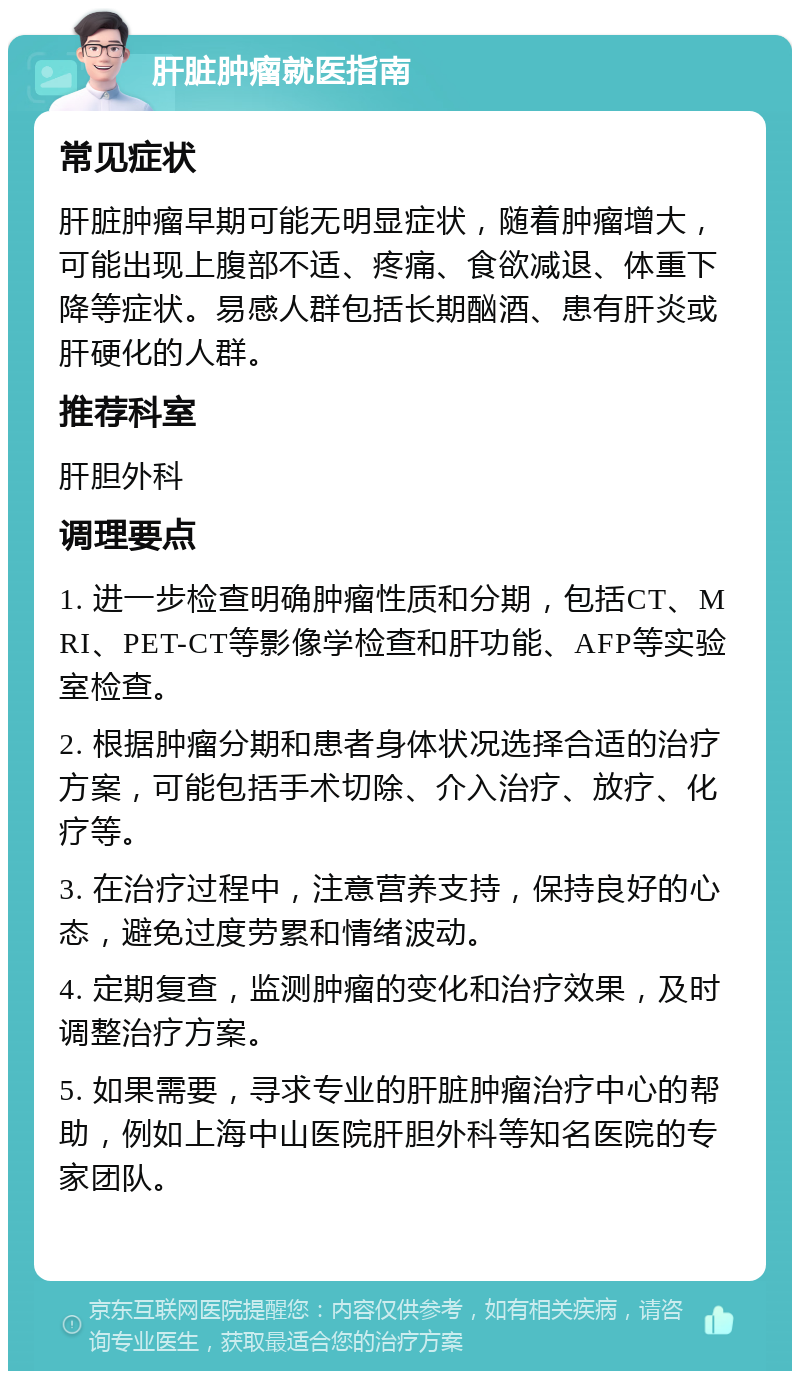 肝脏肿瘤就医指南 常见症状 肝脏肿瘤早期可能无明显症状，随着肿瘤增大，可能出现上腹部不适、疼痛、食欲减退、体重下降等症状。易感人群包括长期酗酒、患有肝炎或肝硬化的人群。 推荐科室 肝胆外科 调理要点 1. 进一步检查明确肿瘤性质和分期，包括CT、MRI、PET-CT等影像学检查和肝功能、AFP等实验室检查。 2. 根据肿瘤分期和患者身体状况选择合适的治疗方案，可能包括手术切除、介入治疗、放疗、化疗等。 3. 在治疗过程中，注意营养支持，保持良好的心态，避免过度劳累和情绪波动。 4. 定期复查，监测肿瘤的变化和治疗效果，及时调整治疗方案。 5. 如果需要，寻求专业的肝脏肿瘤治疗中心的帮助，例如上海中山医院肝胆外科等知名医院的专家团队。