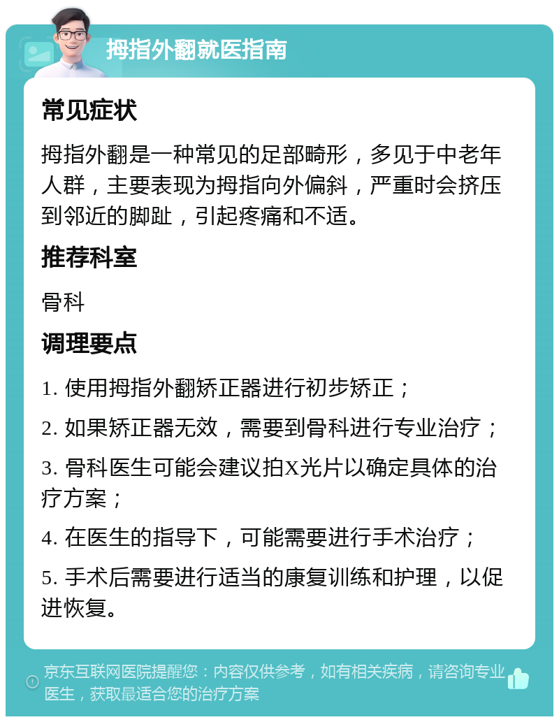 拇指外翻就医指南 常见症状 拇指外翻是一种常见的足部畸形，多见于中老年人群，主要表现为拇指向外偏斜，严重时会挤压到邻近的脚趾，引起疼痛和不适。 推荐科室 骨科 调理要点 1. 使用拇指外翻矫正器进行初步矫正； 2. 如果矫正器无效，需要到骨科进行专业治疗； 3. 骨科医生可能会建议拍X光片以确定具体的治疗方案； 4. 在医生的指导下，可能需要进行手术治疗； 5. 手术后需要进行适当的康复训练和护理，以促进恢复。