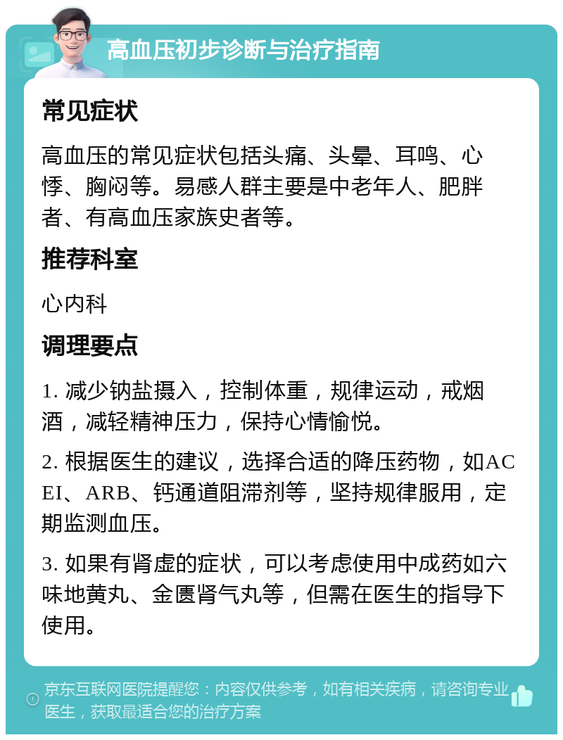 高血压初步诊断与治疗指南 常见症状 高血压的常见症状包括头痛、头晕、耳鸣、心悸、胸闷等。易感人群主要是中老年人、肥胖者、有高血压家族史者等。 推荐科室 心内科 调理要点 1. 减少钠盐摄入，控制体重，规律运动，戒烟酒，减轻精神压力，保持心情愉悦。 2. 根据医生的建议，选择合适的降压药物，如ACEI、ARB、钙通道阻滞剂等，坚持规律服用，定期监测血压。 3. 如果有肾虚的症状，可以考虑使用中成药如六味地黄丸、金匮肾气丸等，但需在医生的指导下使用。