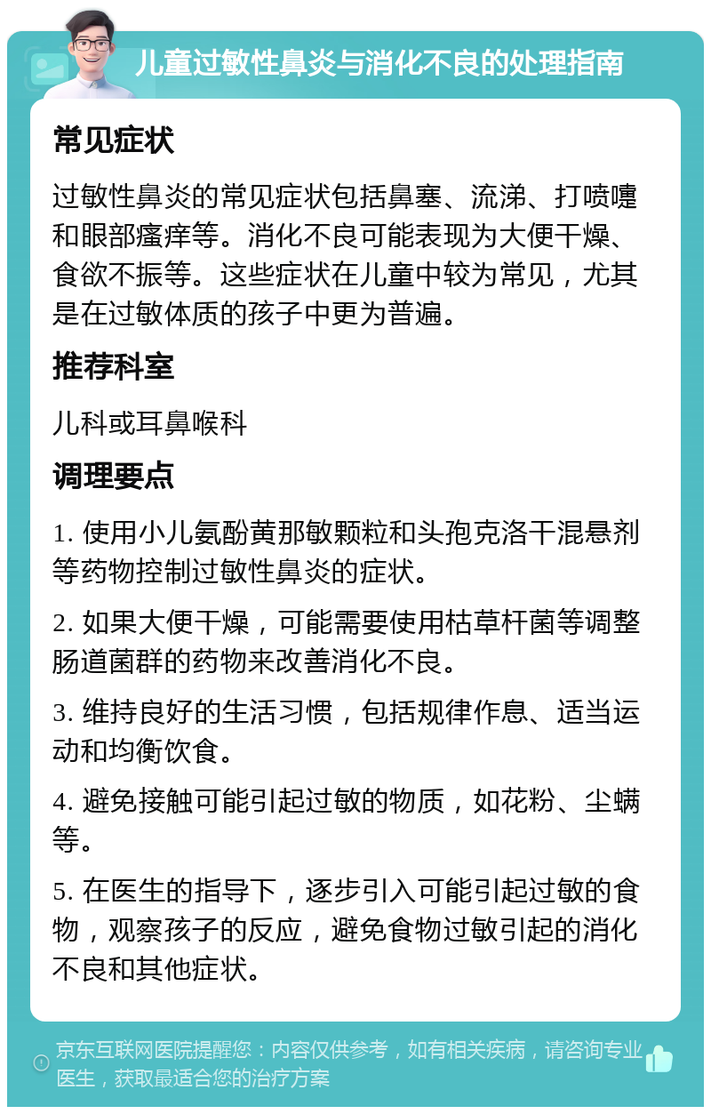 儿童过敏性鼻炎与消化不良的处理指南 常见症状 过敏性鼻炎的常见症状包括鼻塞、流涕、打喷嚏和眼部瘙痒等。消化不良可能表现为大便干燥、食欲不振等。这些症状在儿童中较为常见，尤其是在过敏体质的孩子中更为普遍。 推荐科室 儿科或耳鼻喉科 调理要点 1. 使用小儿氨酚黄那敏颗粒和头孢克洛干混悬剂等药物控制过敏性鼻炎的症状。 2. 如果大便干燥，可能需要使用枯草杆菌等调整肠道菌群的药物来改善消化不良。 3. 维持良好的生活习惯，包括规律作息、适当运动和均衡饮食。 4. 避免接触可能引起过敏的物质，如花粉、尘螨等。 5. 在医生的指导下，逐步引入可能引起过敏的食物，观察孩子的反应，避免食物过敏引起的消化不良和其他症状。