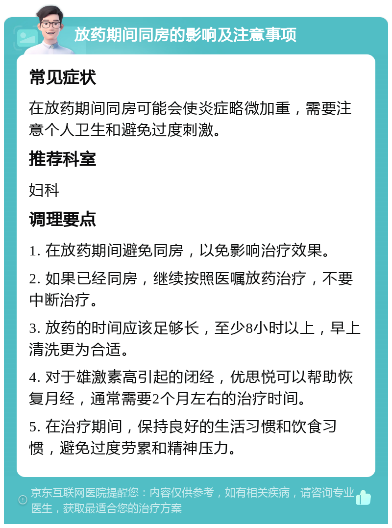 放药期间同房的影响及注意事项 常见症状 在放药期间同房可能会使炎症略微加重，需要注意个人卫生和避免过度刺激。 推荐科室 妇科 调理要点 1. 在放药期间避免同房，以免影响治疗效果。 2. 如果已经同房，继续按照医嘱放药治疗，不要中断治疗。 3. 放药的时间应该足够长，至少8小时以上，早上清洗更为合适。 4. 对于雄激素高引起的闭经，优思悦可以帮助恢复月经，通常需要2个月左右的治疗时间。 5. 在治疗期间，保持良好的生活习惯和饮食习惯，避免过度劳累和精神压力。