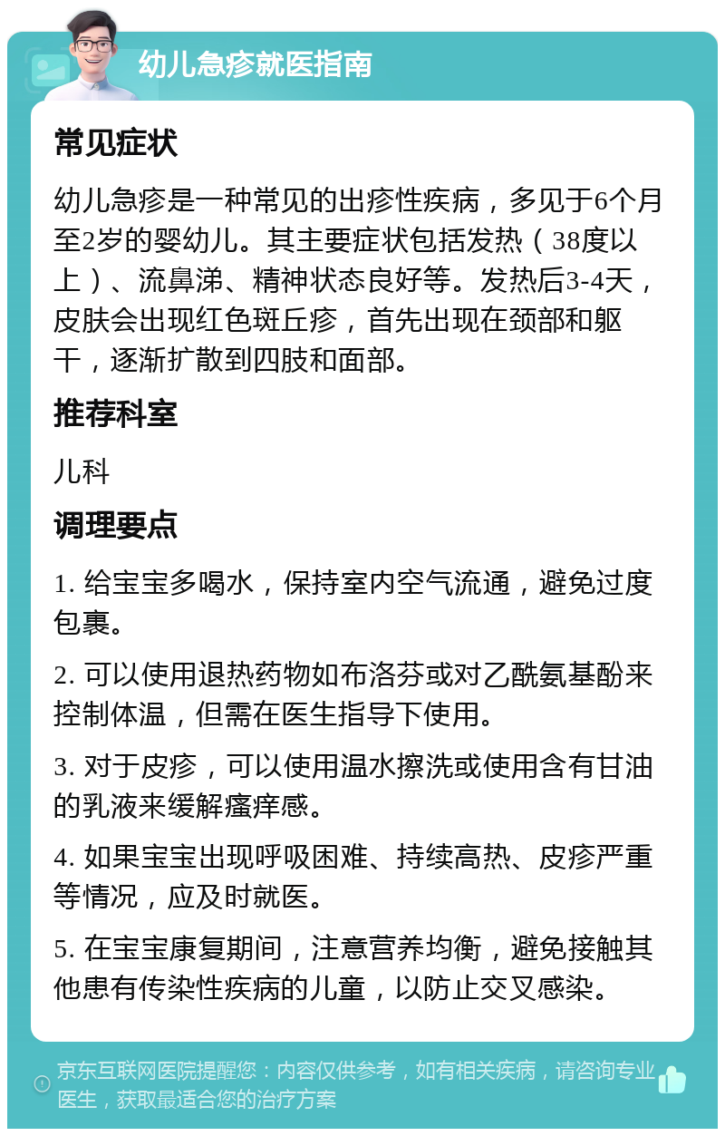 幼儿急疹就医指南 常见症状 幼儿急疹是一种常见的出疹性疾病，多见于6个月至2岁的婴幼儿。其主要症状包括发热（38度以上）、流鼻涕、精神状态良好等。发热后3-4天，皮肤会出现红色斑丘疹，首先出现在颈部和躯干，逐渐扩散到四肢和面部。 推荐科室 儿科 调理要点 1. 给宝宝多喝水，保持室内空气流通，避免过度包裹。 2. 可以使用退热药物如布洛芬或对乙酰氨基酚来控制体温，但需在医生指导下使用。 3. 对于皮疹，可以使用温水擦洗或使用含有甘油的乳液来缓解瘙痒感。 4. 如果宝宝出现呼吸困难、持续高热、皮疹严重等情况，应及时就医。 5. 在宝宝康复期间，注意营养均衡，避免接触其他患有传染性疾病的儿童，以防止交叉感染。