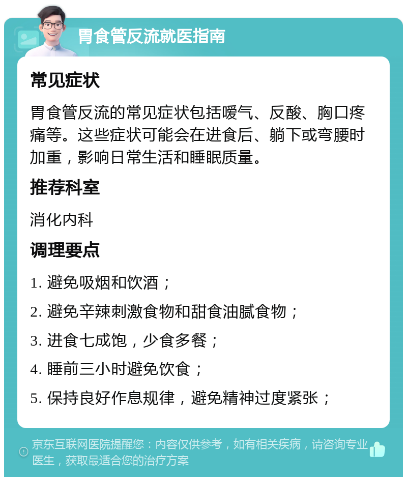 胃食管反流就医指南 常见症状 胃食管反流的常见症状包括嗳气、反酸、胸口疼痛等。这些症状可能会在进食后、躺下或弯腰时加重，影响日常生活和睡眠质量。 推荐科室 消化内科 调理要点 1. 避免吸烟和饮酒； 2. 避免辛辣刺激食物和甜食油腻食物； 3. 进食七成饱，少食多餐； 4. 睡前三小时避免饮食； 5. 保持良好作息规律，避免精神过度紧张；