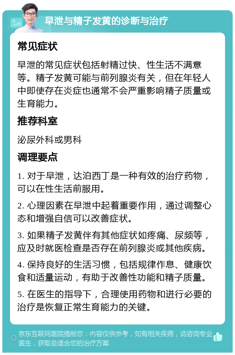 早泄与精子发黄的诊断与治疗 常见症状 早泄的常见症状包括射精过快、性生活不满意等。精子发黄可能与前列腺炎有关，但在年轻人中即使存在炎症也通常不会严重影响精子质量或生育能力。 推荐科室 泌尿外科或男科 调理要点 1. 对于早泄，达泊西丁是一种有效的治疗药物，可以在性生活前服用。 2. 心理因素在早泄中起着重要作用，通过调整心态和增强自信可以改善症状。 3. 如果精子发黄伴有其他症状如疼痛、尿频等，应及时就医检查是否存在前列腺炎或其他疾病。 4. 保持良好的生活习惯，包括规律作息、健康饮食和适量运动，有助于改善性功能和精子质量。 5. 在医生的指导下，合理使用药物和进行必要的治疗是恢复正常生育能力的关键。