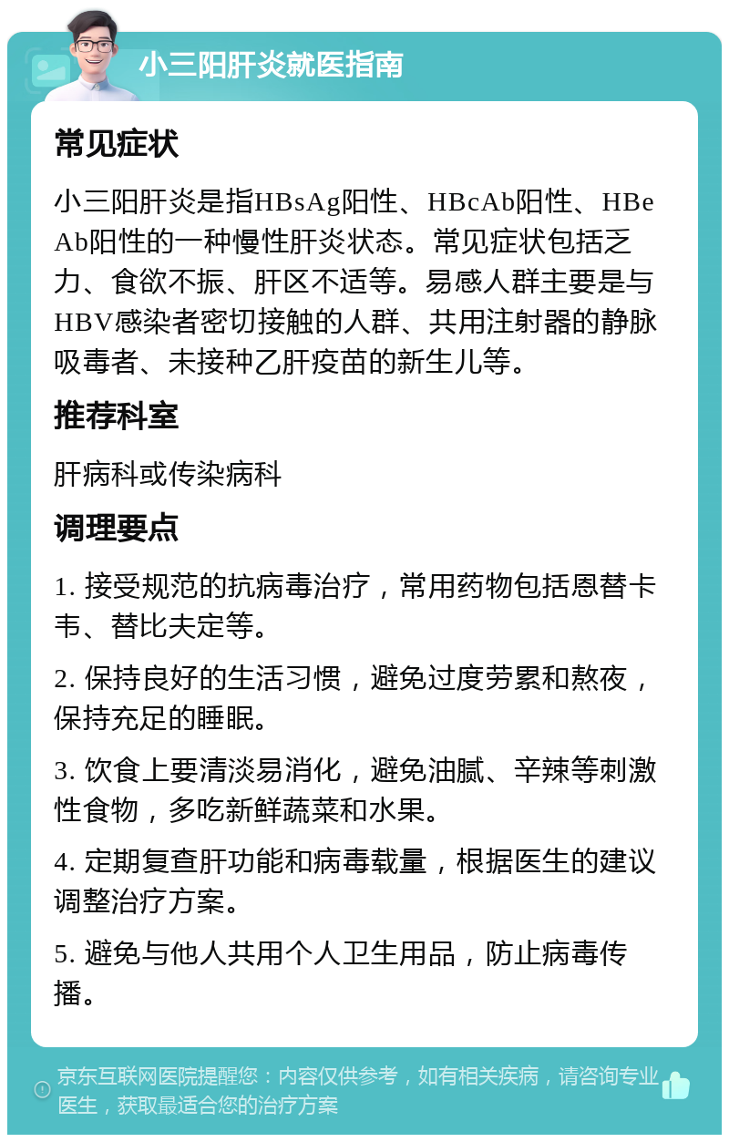 小三阳肝炎就医指南 常见症状 小三阳肝炎是指HBsAg阳性、HBcAb阳性、HBeAb阳性的一种慢性肝炎状态。常见症状包括乏力、食欲不振、肝区不适等。易感人群主要是与HBV感染者密切接触的人群、共用注射器的静脉吸毒者、未接种乙肝疫苗的新生儿等。 推荐科室 肝病科或传染病科 调理要点 1. 接受规范的抗病毒治疗，常用药物包括恩替卡韦、替比夫定等。 2. 保持良好的生活习惯，避免过度劳累和熬夜，保持充足的睡眠。 3. 饮食上要清淡易消化，避免油腻、辛辣等刺激性食物，多吃新鲜蔬菜和水果。 4. 定期复查肝功能和病毒载量，根据医生的建议调整治疗方案。 5. 避免与他人共用个人卫生用品，防止病毒传播。