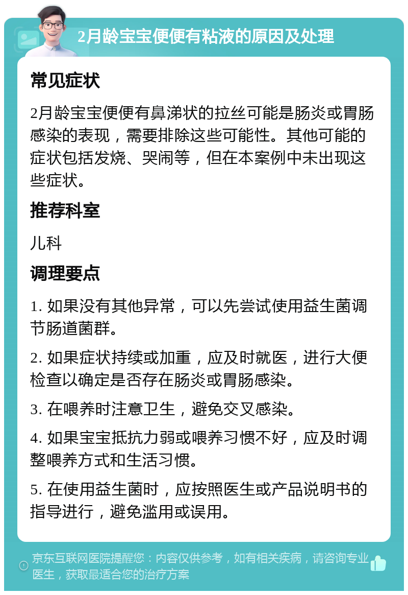 2月龄宝宝便便有粘液的原因及处理 常见症状 2月龄宝宝便便有鼻涕状的拉丝可能是肠炎或胃肠感染的表现，需要排除这些可能性。其他可能的症状包括发烧、哭闹等，但在本案例中未出现这些症状。 推荐科室 儿科 调理要点 1. 如果没有其他异常，可以先尝试使用益生菌调节肠道菌群。 2. 如果症状持续或加重，应及时就医，进行大便检查以确定是否存在肠炎或胃肠感染。 3. 在喂养时注意卫生，避免交叉感染。 4. 如果宝宝抵抗力弱或喂养习惯不好，应及时调整喂养方式和生活习惯。 5. 在使用益生菌时，应按照医生或产品说明书的指导进行，避免滥用或误用。