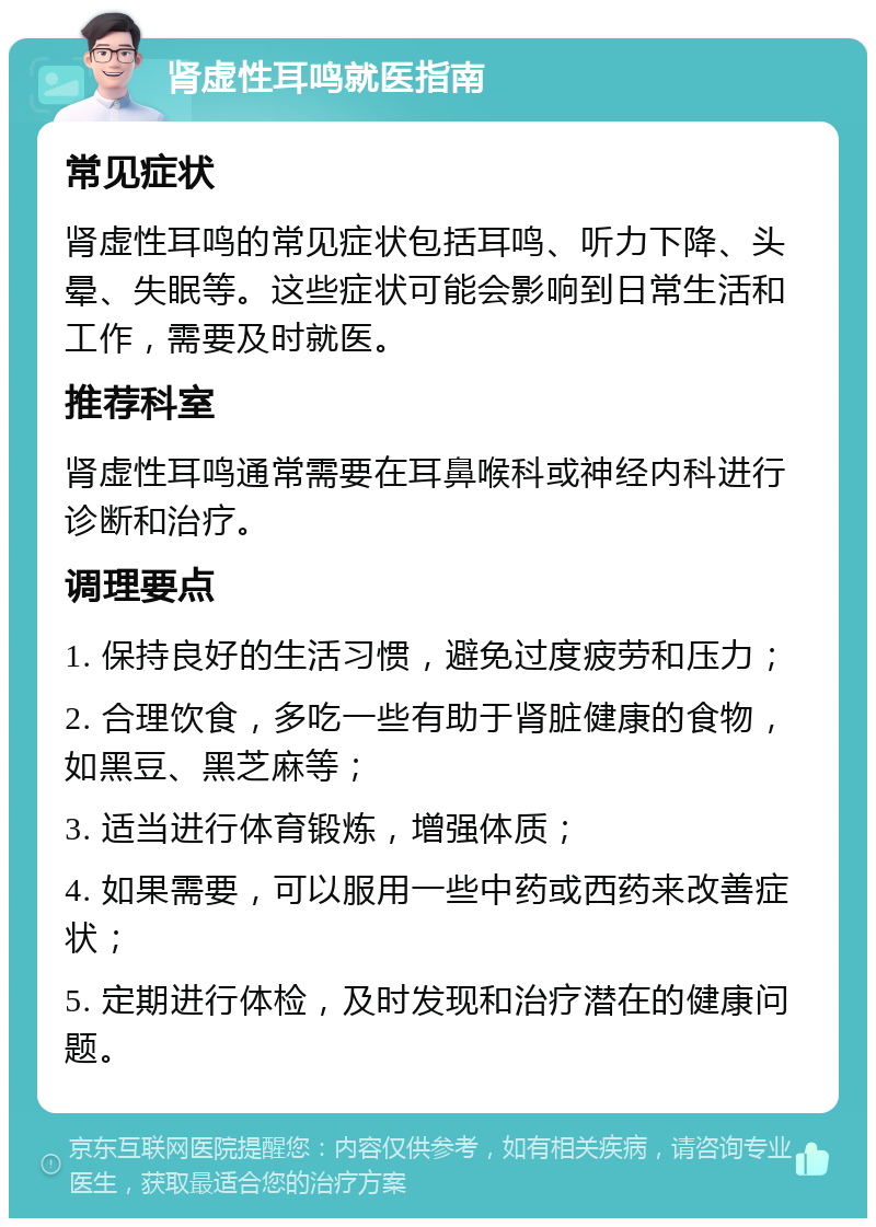 肾虚性耳鸣就医指南 常见症状 肾虚性耳鸣的常见症状包括耳鸣、听力下降、头晕、失眠等。这些症状可能会影响到日常生活和工作，需要及时就医。 推荐科室 肾虚性耳鸣通常需要在耳鼻喉科或神经内科进行诊断和治疗。 调理要点 1. 保持良好的生活习惯，避免过度疲劳和压力； 2. 合理饮食，多吃一些有助于肾脏健康的食物，如黑豆、黑芝麻等； 3. 适当进行体育锻炼，增强体质； 4. 如果需要，可以服用一些中药或西药来改善症状； 5. 定期进行体检，及时发现和治疗潜在的健康问题。