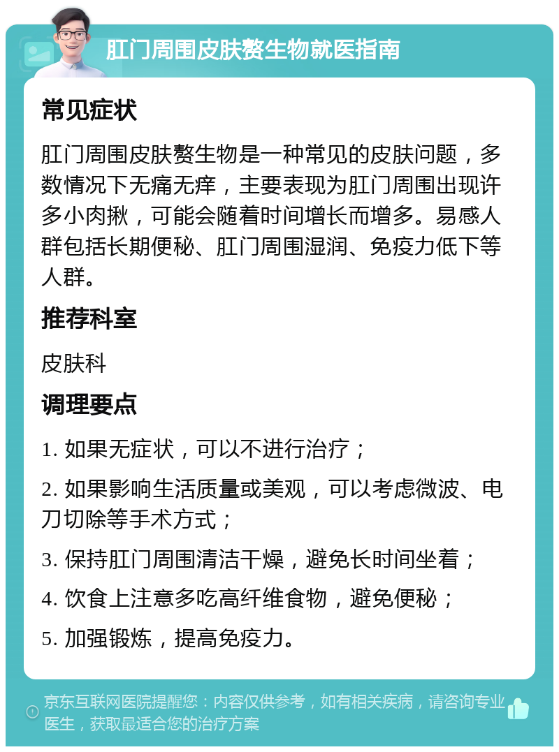 肛门周围皮肤赘生物就医指南 常见症状 肛门周围皮肤赘生物是一种常见的皮肤问题，多数情况下无痛无痒，主要表现为肛门周围出现许多小肉揪，可能会随着时间增长而增多。易感人群包括长期便秘、肛门周围湿润、免疫力低下等人群。 推荐科室 皮肤科 调理要点 1. 如果无症状，可以不进行治疗； 2. 如果影响生活质量或美观，可以考虑微波、电刀切除等手术方式； 3. 保持肛门周围清洁干燥，避免长时间坐着； 4. 饮食上注意多吃高纤维食物，避免便秘； 5. 加强锻炼，提高免疫力。