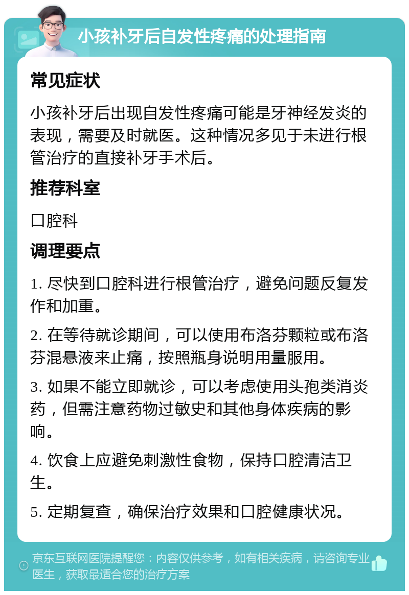 小孩补牙后自发性疼痛的处理指南 常见症状 小孩补牙后出现自发性疼痛可能是牙神经发炎的表现，需要及时就医。这种情况多见于未进行根管治疗的直接补牙手术后。 推荐科室 口腔科 调理要点 1. 尽快到口腔科进行根管治疗，避免问题反复发作和加重。 2. 在等待就诊期间，可以使用布洛芬颗粒或布洛芬混悬液来止痛，按照瓶身说明用量服用。 3. 如果不能立即就诊，可以考虑使用头孢类消炎药，但需注意药物过敏史和其他身体疾病的影响。 4. 饮食上应避免刺激性食物，保持口腔清洁卫生。 5. 定期复查，确保治疗效果和口腔健康状况。