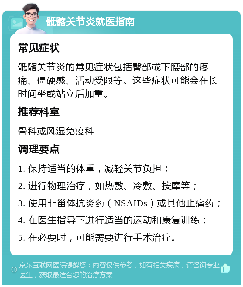 骶髂关节炎就医指南 常见症状 骶髂关节炎的常见症状包括臀部或下腰部的疼痛、僵硬感、活动受限等。这些症状可能会在长时间坐或站立后加重。 推荐科室 骨科或风湿免疫科 调理要点 1. 保持适当的体重，减轻关节负担； 2. 进行物理治疗，如热敷、冷敷、按摩等； 3. 使用非甾体抗炎药（NSAIDs）或其他止痛药； 4. 在医生指导下进行适当的运动和康复训练； 5. 在必要时，可能需要进行手术治疗。