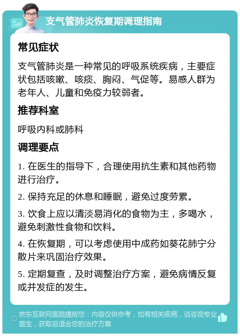 支气管肺炎恢复期调理指南 常见症状 支气管肺炎是一种常见的呼吸系统疾病，主要症状包括咳嗽、咳痰、胸闷、气促等。易感人群为老年人、儿童和免疫力较弱者。 推荐科室 呼吸内科或肺科 调理要点 1. 在医生的指导下，合理使用抗生素和其他药物进行治疗。 2. 保持充足的休息和睡眠，避免过度劳累。 3. 饮食上应以清淡易消化的食物为主，多喝水，避免刺激性食物和饮料。 4. 在恢复期，可以考虑使用中成药如葵花肺宁分散片来巩固治疗效果。 5. 定期复查，及时调整治疗方案，避免病情反复或并发症的发生。