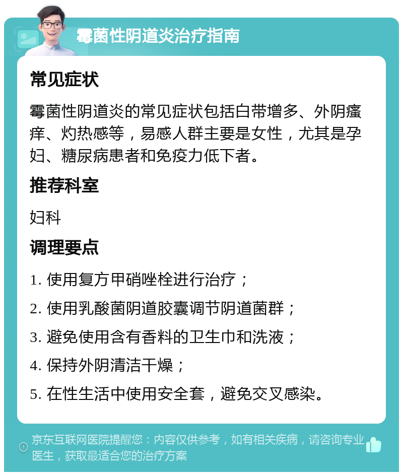 霉菌性阴道炎治疗指南 常见症状 霉菌性阴道炎的常见症状包括白带增多、外阴瘙痒、灼热感等，易感人群主要是女性，尤其是孕妇、糖尿病患者和免疫力低下者。 推荐科室 妇科 调理要点 1. 使用复方甲硝唑栓进行治疗； 2. 使用乳酸菌阴道胶囊调节阴道菌群； 3. 避免使用含有香料的卫生巾和洗液； 4. 保持外阴清洁干燥； 5. 在性生活中使用安全套，避免交叉感染。