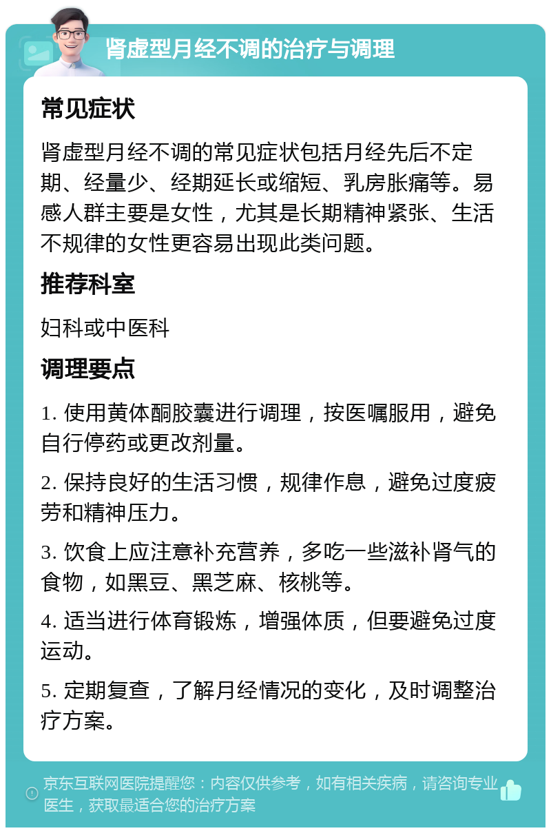 肾虚型月经不调的治疗与调理 常见症状 肾虚型月经不调的常见症状包括月经先后不定期、经量少、经期延长或缩短、乳房胀痛等。易感人群主要是女性，尤其是长期精神紧张、生活不规律的女性更容易出现此类问题。 推荐科室 妇科或中医科 调理要点 1. 使用黄体酮胶囊进行调理，按医嘱服用，避免自行停药或更改剂量。 2. 保持良好的生活习惯，规律作息，避免过度疲劳和精神压力。 3. 饮食上应注意补充营养，多吃一些滋补肾气的食物，如黑豆、黑芝麻、核桃等。 4. 适当进行体育锻炼，增强体质，但要避免过度运动。 5. 定期复查，了解月经情况的变化，及时调整治疗方案。