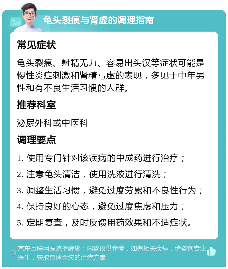 龟头裂痕与肾虚的调理指南 常见症状 龟头裂痕、射精无力、容易出头汉等症状可能是慢性炎症刺激和肾精亏虚的表现，多见于中年男性和有不良生活习惯的人群。 推荐科室 泌尿外科或中医科 调理要点 1. 使用专门针对该疾病的中成药进行治疗； 2. 注意龟头清洁，使用洗液进行清洗； 3. 调整生活习惯，避免过度劳累和不良性行为； 4. 保持良好的心态，避免过度焦虑和压力； 5. 定期复查，及时反馈用药效果和不适症状。