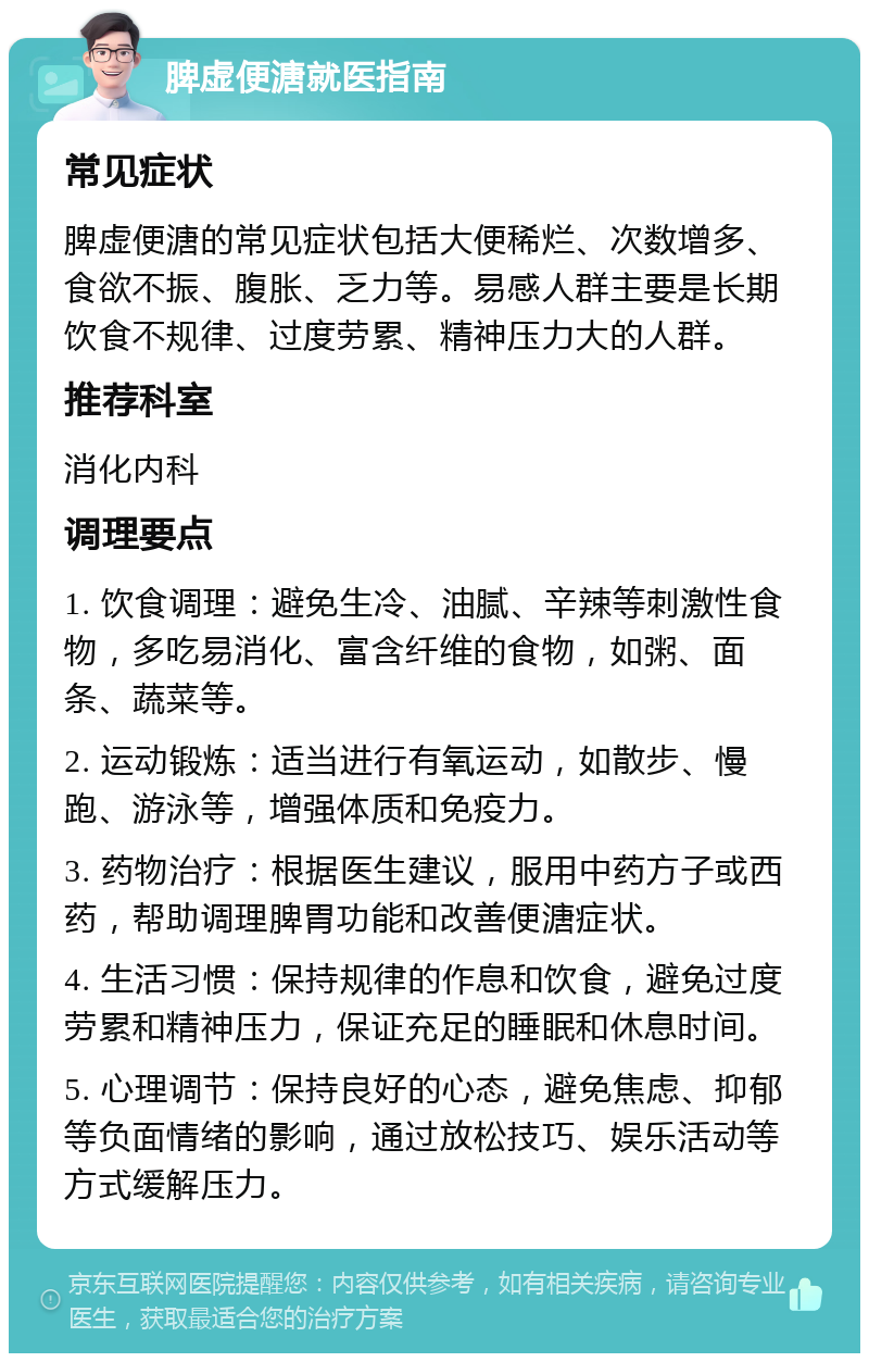 脾虚便溏就医指南 常见症状 脾虚便溏的常见症状包括大便稀烂、次数增多、食欲不振、腹胀、乏力等。易感人群主要是长期饮食不规律、过度劳累、精神压力大的人群。 推荐科室 消化内科 调理要点 1. 饮食调理：避免生冷、油腻、辛辣等刺激性食物，多吃易消化、富含纤维的食物，如粥、面条、蔬菜等。 2. 运动锻炼：适当进行有氧运动，如散步、慢跑、游泳等，增强体质和免疫力。 3. 药物治疗：根据医生建议，服用中药方子或西药，帮助调理脾胃功能和改善便溏症状。 4. 生活习惯：保持规律的作息和饮食，避免过度劳累和精神压力，保证充足的睡眠和休息时间。 5. 心理调节：保持良好的心态，避免焦虑、抑郁等负面情绪的影响，通过放松技巧、娱乐活动等方式缓解压力。