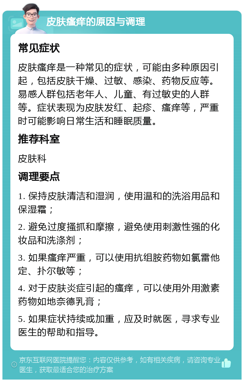 皮肤瘙痒的原因与调理 常见症状 皮肤瘙痒是一种常见的症状，可能由多种原因引起，包括皮肤干燥、过敏、感染、药物反应等。易感人群包括老年人、儿童、有过敏史的人群等。症状表现为皮肤发红、起疹、瘙痒等，严重时可能影响日常生活和睡眠质量。 推荐科室 皮肤科 调理要点 1. 保持皮肤清洁和湿润，使用温和的洗浴用品和保湿霜； 2. 避免过度搔抓和摩擦，避免使用刺激性强的化妆品和洗涤剂； 3. 如果瘙痒严重，可以使用抗组胺药物如氯雷他定、扑尔敏等； 4. 对于皮肤炎症引起的瘙痒，可以使用外用激素药物如地奈德乳膏； 5. 如果症状持续或加重，应及时就医，寻求专业医生的帮助和指导。