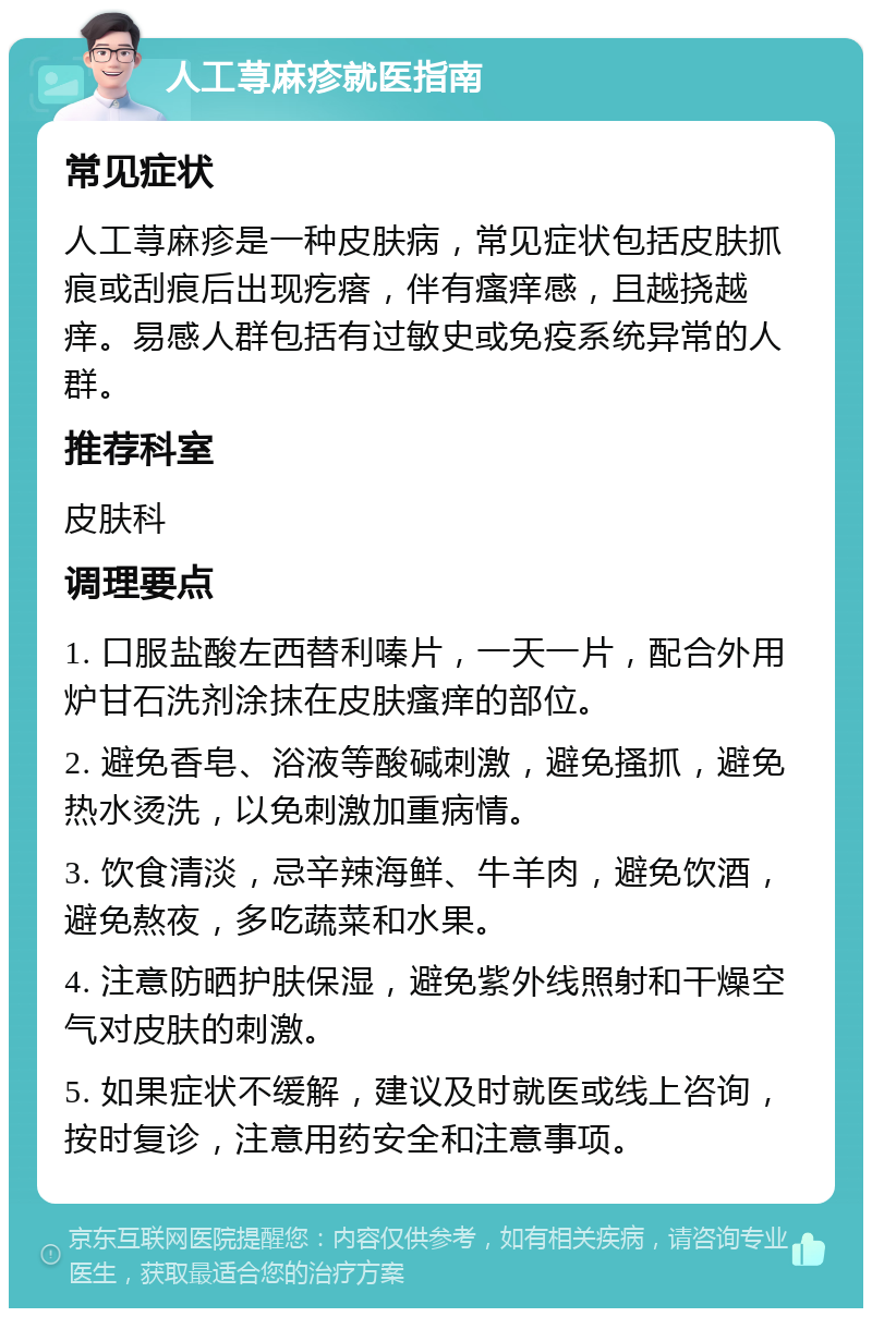 人工荨麻疹就医指南 常见症状 人工荨麻疹是一种皮肤病，常见症状包括皮肤抓痕或刮痕后出现疙瘩，伴有瘙痒感，且越挠越痒。易感人群包括有过敏史或免疫系统异常的人群。 推荐科室 皮肤科 调理要点 1. 口服盐酸左西替利嗪片，一天一片，配合外用炉甘石洗剂涂抹在皮肤瘙痒的部位。 2. 避免香皂、浴液等酸碱刺激，避免搔抓，避免热水烫洗，以免刺激加重病情。 3. 饮食清淡，忌辛辣海鲜、牛羊肉，避免饮酒，避免熬夜，多吃蔬菜和水果。 4. 注意防晒护肤保湿，避免紫外线照射和干燥空气对皮肤的刺激。 5. 如果症状不缓解，建议及时就医或线上咨询，按时复诊，注意用药安全和注意事项。