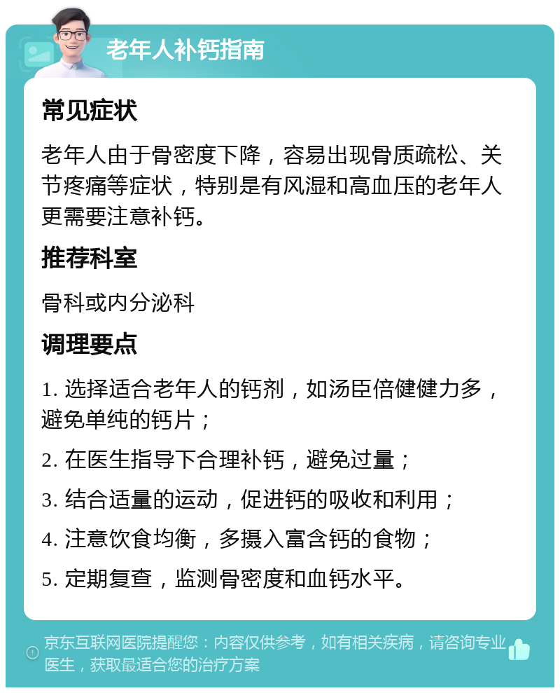 老年人补钙指南 常见症状 老年人由于骨密度下降，容易出现骨质疏松、关节疼痛等症状，特别是有风湿和高血压的老年人更需要注意补钙。 推荐科室 骨科或内分泌科 调理要点 1. 选择适合老年人的钙剂，如汤臣倍健健力多，避免单纯的钙片； 2. 在医生指导下合理补钙，避免过量； 3. 结合适量的运动，促进钙的吸收和利用； 4. 注意饮食均衡，多摄入富含钙的食物； 5. 定期复查，监测骨密度和血钙水平。