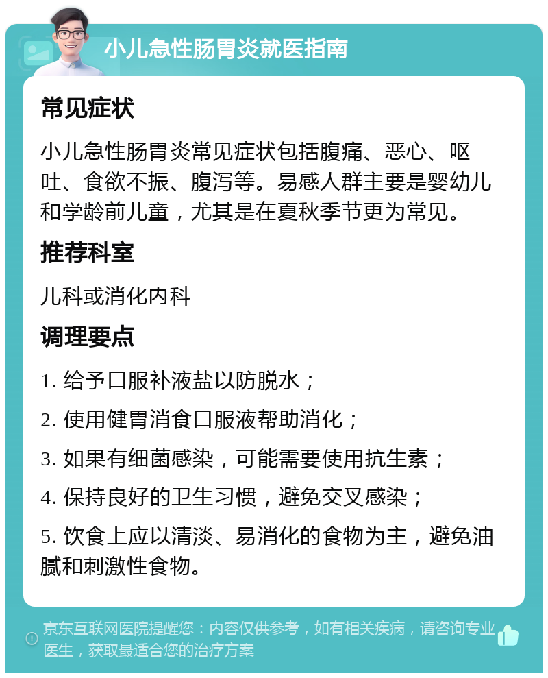 小儿急性肠胃炎就医指南 常见症状 小儿急性肠胃炎常见症状包括腹痛、恶心、呕吐、食欲不振、腹泻等。易感人群主要是婴幼儿和学龄前儿童，尤其是在夏秋季节更为常见。 推荐科室 儿科或消化内科 调理要点 1. 给予口服补液盐以防脱水； 2. 使用健胃消食口服液帮助消化； 3. 如果有细菌感染，可能需要使用抗生素； 4. 保持良好的卫生习惯，避免交叉感染； 5. 饮食上应以清淡、易消化的食物为主，避免油腻和刺激性食物。